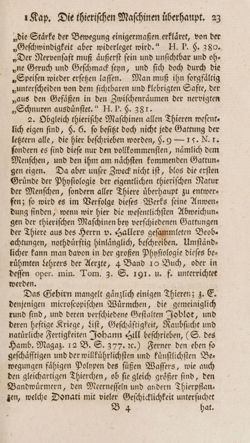 „die Staͤrke der Bewegung einigermaßen erklaͤret, von der „Geſchwindigkeit aber widerleget wird.“ H. P. §. 380. „Der Nervenſaft muß aͤußerſt fein und unſichtbar und oh⸗ „ne Geruch und Geſchmack ſeyn, und ſich doch durch die „Speiſen wieder erſetzen laſſen. Man muß ihn ſorgfaͤltig „unterſcheiden von dem ſichtbaren und klebrigten Safte, der „aus den Gefaͤßen in den Zwiſchenraͤumen der nervigten „Schnuren ausduͤnſtet.“ H. P. H. 381. 2. Obgleich thieriſche Maſchinen allen Thieren weſent— lich eigen ſind, §. 6. ſo beſitzt doch nicht jede Gattung der letztern alle, die hier beſchrieben worden, H. 9 — 17. N. 7. ſondern es ſind dieſe nur den vollkommenſten, naͤmlich dem Menſchen, und den ihm am naͤchſten kommenden Gattun⸗ gen eigen. Da aber unſer Zweck nicht iſt, blos die erſten Gruͤnde der Phyſiologie der eigentlichen thieriſchen Natur der Menſchen, ſondern aller Thiere überhaupt zu entwer— fen; fo wird es im Verfolge dieſes Werks feine Anwen⸗ dung finden, wenn wir hier die weſentlichſten Abweichun⸗ gen der thieriſchen Maſchinen bey verſchiedenen Gattungen der Thiere aus des Herrn v. Hallers geſammleten Beob⸗ achtungen, nothduͤrftig hinlaͤnglich, beſchreiben. Umftänd- licher kann man davon in der großen Phyſtologie dieſes be- ruͤhmten Lehrers der Aerzte, 4 Band 10 Buch, oder in deſſen oper. min. Tom. 3. S. 191. u. f. unterrichtet werden. Das Gehirn mangelt gaͤnzlich einigen Thieren; z. E. denjenigen microſcopiſchen Wuͤrmchen, die gemeiniglich rund ſind, und deren verſchiedene Geſtalten Joblot, und deren heftige Kriege, Liſt, Geſchaͤftigkeit, Raubſucht und natuͤrliche Fertigkeiten Johann Sill beſchrieben, (S. des Hamb. Magaz. 12 B. S. 377. ꝛc.) Ferner den eben ſo geſchaͤfftigen und der willkuͤhrlichſten und kuͤnſtlichſten Bes wegungen faͤhigen Polypen des ſuͤßen Waſſers, wie auch den gleichartigen Thierchen, ob ſie gleich groͤßer ſind, den Bandwuͤrmern, den Meerneſſeln und andern Thierpflan— zen, welche Donati mit vieler Geſchicklichkeit unterſuchet B 4 hat.