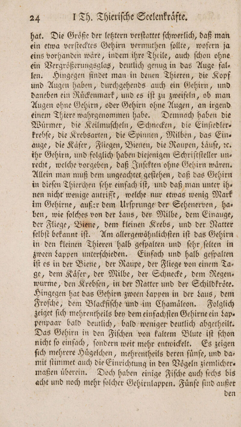 hat. Die Groͤße der letztern verſtattet ſchwerlich, daß man ein etwa verſtecktes Gehirn vermuthen ſollte, wofern ja eins vorhanden waͤre, indem ihre Theile, auch ſchon ohne ein Vergroͤßerungsglas, deutlich genug in das Auge fal⸗ len. Hingegen findet man in denen Thieren, die Kopf und Augen haben, durchgehends auch ein Gehirn, und daneben ein Ruͤckenmark, und es iſt zu zweifeln, ob man Augen ohne Gehirn, oder Gehirn ohne Augen, an irgend einem Tiere wahrgenommen habe. Demnach haben die Wuͤrmer, die Keilmuſcheln, Schnecken, die Einſtedler— krebſe, die Krebsarten, die Spinnen, Milben, das Ein⸗ auge, die Kaͤfer, Fliegen, Bienen, die Raupen, Laͤuſe, ꝛc. ihr Gehirn, und folglich haben diejenigen Schriftſteller un⸗ recht, welche vorgeben, daß Inſekten ohne Gehirn waͤren. Allein man muß dem ungeachtet geſtehen, daß das Gehirn in dieſen Thierchen ſehr einfach iſt, und daß man unter ih⸗ nen nicht wenige antrifft, welche nur etwas wenig Mark im Gehirne, außer dem Urſprunge der Sehenerven, has ben, wie ſolches von der Laus, der Milbe, dem Einauge, der Fliege, Biene, dem kleinen Krebs, und der Natter ſelbſt bekannt iſt. Am allergewoͤhnlichſten iſt das Gehirn in den kleinen Thieren halb geſpalten und ſehr ſelten in zween Lappen unterſchieden. Einfach und halb geſpalten iſt es in der Biene, der Raupe, der Fliege von einem Ta- ge, dem Käfer, der Milbe, der Schnecke, dem Regen⸗ wurme, den Krebſen, in der Natter und der Schildkroͤte. Hingegen hat das Gehirn zween Lappen in der Laus, dem Froſche, dem Blackfiſche und im Chamaͤleon. Folglich zeiget ſich mehrentheils bey dem einfachſten Gehirne ein Lap— penpaar bald deutlich, bald weniger deutlich abgetheilt. Das Gehirn in den Fiſchen von kaltem Blute iſt ſchon nicht ſo einfach, ſondern weit mehr entwickelt. Es zeigen ſich mehrere Huͤgelchen, mehrentheils deren fuͤnfe, und da⸗ mit ſtimmet auch die Einrichtung in den Voͤgeln ziemlicher— maßen uͤberein. Doch haben einige Fiſche auch ſechs bis acht und noch mehr ſolcher Gehirnlappen. Fünfe find außer 8 den