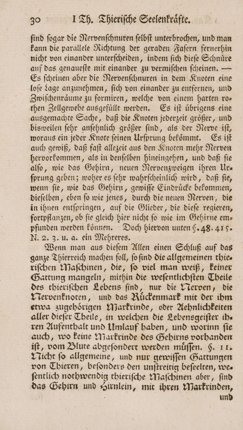 ſind ſogar die Nervenſchnuren ſelbſt unterbrochen, und man kann die parallele Richtung der geraden Faſern fernerhin nicht von einander unterſcheiden, indem ſich dieſe Schnuͤre auf das genaueſte mit einander zu vermiſchen ſcheinen. — Es ſcheinen aber die Nervenſchnuren in dem Knoten eine loſe Lage anzunehmen, ſich von einander zu entfernen, und Zwiſchenraͤume zu formiren, welche von einem harten ro— then Zellgewebe ausgefuͤllt werden. Es iſt uͤbrigens eine ausgemachte Sache, daß die Knoten jederzeit groͤßer, und bisweilen ſehr anſehnlich groͤßer ſind, als der Nerve iſt, woraus ein jeder Knote ſeinen Urſprung bekoͤmmt. Es iſt auch gewiß, daß faſt allezeit aus den Knoten mehr Nerven hervorkommen, als in denſelben hineingehen, und daß ſie alſo, wie das Gehirn, neuen Nervenzweigen ihren Ur— ſprung geben; woher es ſehr wahrſcheinlich wird, daß ſie, wenn ſie, wie das Gehirn, gewiſſe Eindruͤcke bekommen, dieſelben, eben ſo wie jenes, durch die neuen Nerven, die in ihnen entſpringen, auf die Glieder, die dieſe regieren, fortpflanzen, ob fie gleich hier nicht fo wie im Gehirne em= pfunden werden koͤnnen. Doch hiervon unten §. 48.415. N. 2. 3. u. a. ein Mehreres. | Wenn man aus dieſem Allen einen Schluß auf das ganze Thierreich machen ſoll, ſo ſind die allgemeinen thiea riſchen Maſchinen, die, ſo viel man weiß, keiner Gattung mangeln, mithin die weſentlichſten Theile des thieriſchen Lebens ſind, nur die Nerven, die Mervenknoten, und das Buͤckenmark mit der ihm etwa zugehörigen Markrinde, oder Aehnlichkeiten aller dieſer Theile, in welchen die Lebensgeiſter ih⸗ ren Aufenthalt und Umlauf haben, und worinn ſie auch, wo keine Maͤrkrinde des Gehirns vorhanden ift, vom Blute abgeſondert werden muͤſſen. §. 11. Nicht ſo allgemeine, und nur gewiſſen Gattungen von Thieren, beſonders den unſtreitig beſeelten, we« ſentlich nothwendig thieriſche Maſchinen aber, ſind das Gehirn und Hirnlein, mit ihren MWarkrinden,