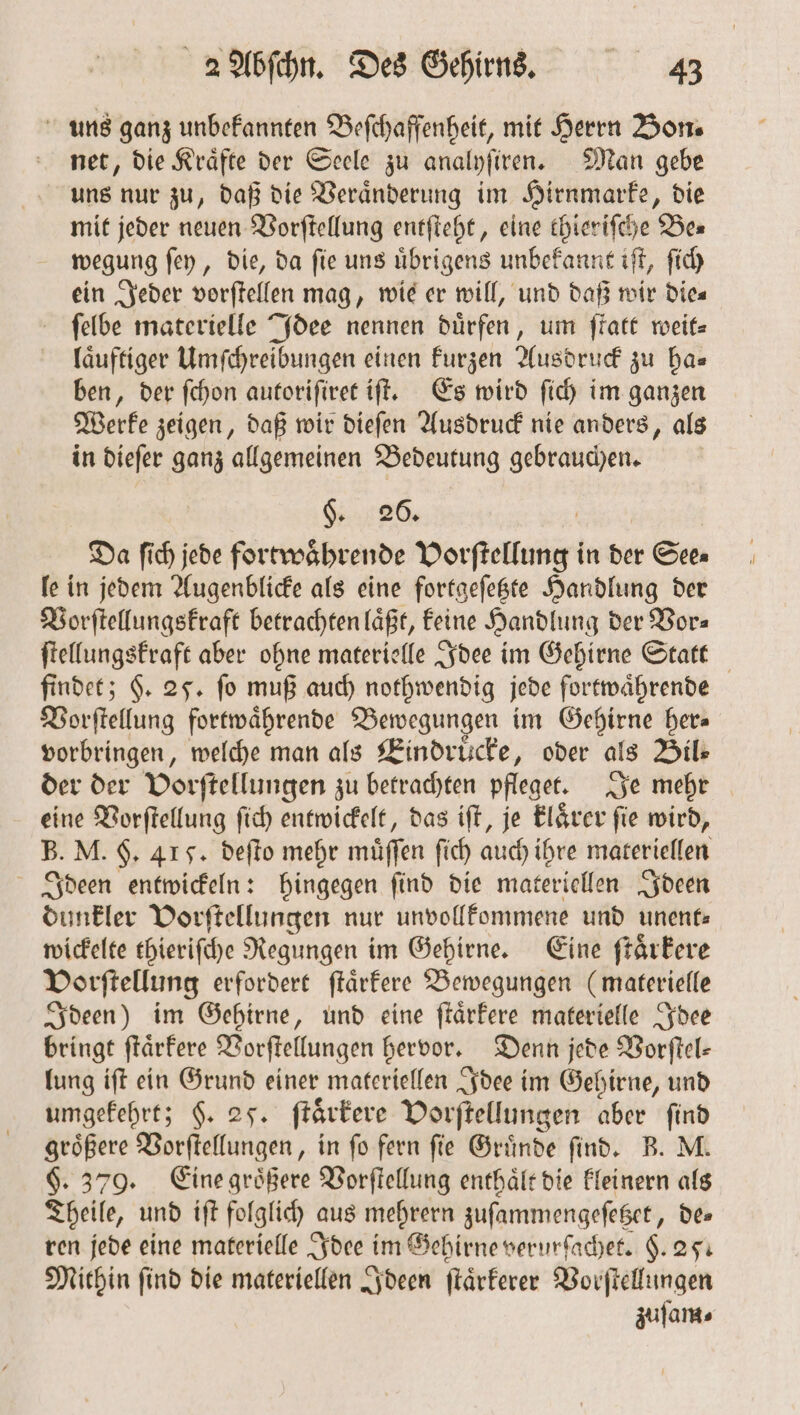 uns ganz unbekannten Beſchaffenheit, mit Herrn Bon. net, die Kraͤfte der Seele zu analyſiren. Man gebe uns nur zu, daß die Veraͤnderung im Hirnmarke, die mit jeder neuen Vorſtellung entſteht, eine thieriſche Bes wegung ſey, die, da ſie uns uͤbrigens unbekannt iſt, ſich ein Jeder vorſtellen mag, wie er will, und daß wir Dies ſelbe materielle Idee nennen dürfen, um ſtatt weit⸗ laͤuftiger Umſchreibungen einen kurzen Ausdruck zu ha— ben, der ſchon autoriſiret iſt. Es wird ſich im ganzen Werke zeigen, daß wir dieſen Ausdruck nie anders, als in dieſer ganz allgemeinen Bedeutung gebrauchen. §. 20. Da ſich jede fortwaͤhrende Vorſtellung in der r Sees le in jedem Augenblicke als eine fortgeſetzte Handlung der Vorſtellungskraft betrachten läßt, keine Handlung der Vor⸗ ſtellungskraft aber ohne materielle Idee im Gehirne Statt findet; §. 25. fo muß auch nothwendig jede fortwaͤhrende Vorſtellung fortwaͤhrende Bewegungen im Gehirne her⸗ vorbringen, welche man als Eindruͤcke, oder als Bil— der der Vorſtellungen zu betrachten pfleget. Je mehr eine Vorſtellung ſich entwickelt, das iſt, je klarer fie wird, B. M. H. 41 5. deſto mehr müffen ſich auch ihre materiellen i e hingegen ſind die materiellen Ideen dunkler Vorſtellungen nur unvollkommene und unent⸗ wickelte thieriſche Regungen im Gehirne. Eine ſtaͤrkere Vorſtellung erfordert ſtaͤrkere Bewegungen (materielle Ideen) im Gehirne, und eine ſtaͤrkere materielle Idee bringt ſtaͤrkere Vorſtellungen hervor. Denn jede Vorſtel⸗ lung iſt ein Grund einer materiellen Idee im Gehirne, und umgekehrt; §. 25. ſtaͤrkere Vorſtellungen aber ſind groͤßere Vorſtellungen, in ſo fern ſie Gruͤnde ſind. B. M. §. 379. Eine groͤßere Vorſtellung enthaͤlt die kleinern als Theile, und iſt folglich aus mehrern zuſammengeſetzet, de⸗ ren jede eine materielle Idee im Gehirne verurſachet. §. 25. Mithin ſind die materiellen Ideen ſtaͤrkerer Vorſtellungen zuſam⸗