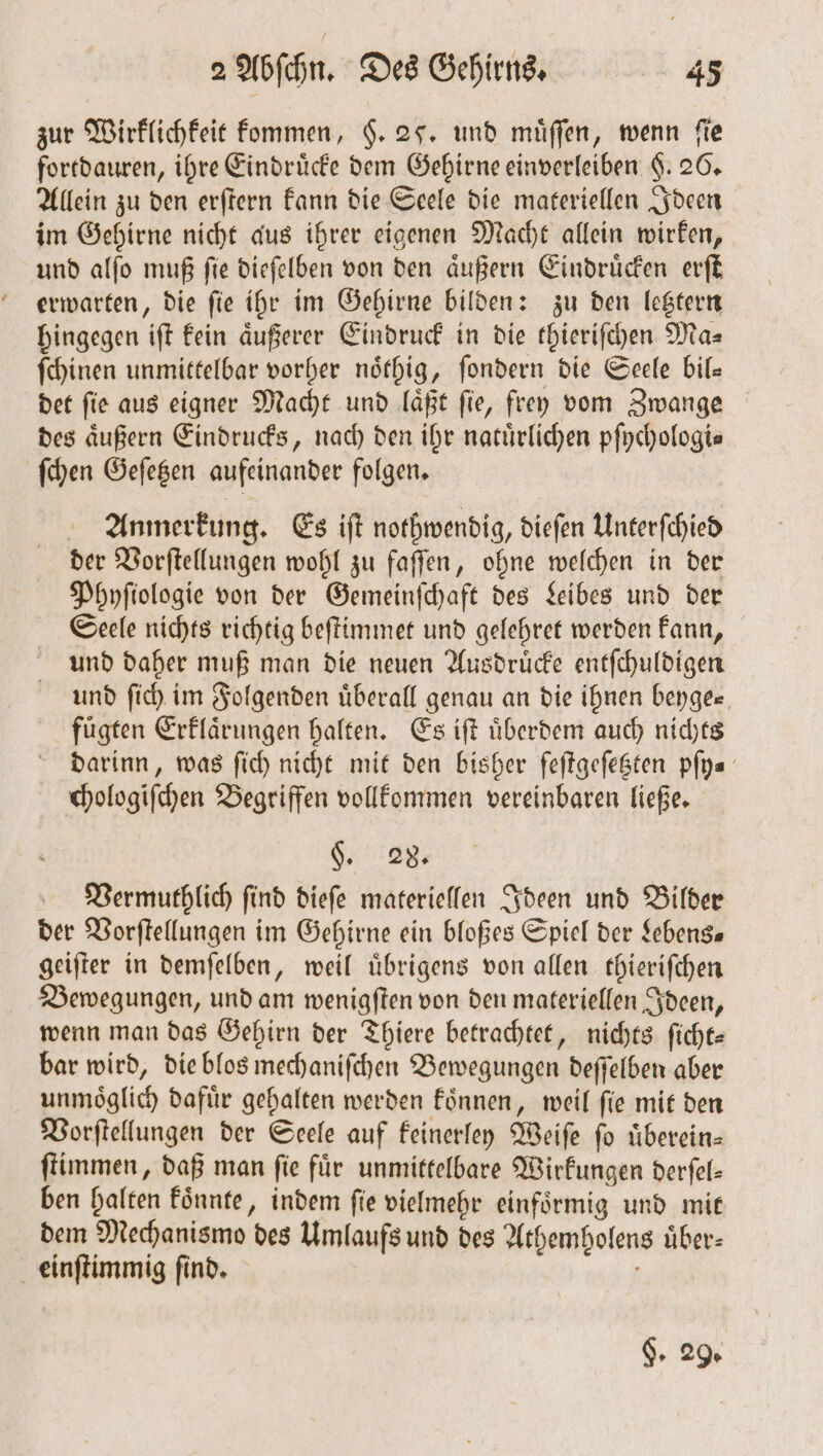 zur Wirklichkeit kommen, $. 25. und muͤſſen, wenn fie fortdauren, ihre Eindrücke dem Gehirne einverleiben $. 26. Allein zu den erſtern kann die Seele die materiellen Ideen im Gehirne nicht aus ihrer eigenen Macht allein wirken, und alſo muß ſie dieſelben von den aͤußern Eindruͤcken erſt erwarten, die ſie ihr im Gehirne bilden: zu den letztern hingegen iſt kein äußerer Eindruck in die thieriſchen Ma- ſchinen unmittelbar vorher noͤthig, ſondern die Seele bil— det ſie aus eigner Macht und laͤßt ſie, frey vom Zwange des äußern Eindrucks, nach den ihr natürlichen pſychologi⸗ ſchen Geſetzen aufeinander folgen. Anmerkung. Es iſt nothwendig, dieſen Unterſchied der Vorſtellungen wohl zu faſſen, ohne welchen in der Phyſiologie von der Gemeinſchaft des Leibes und der Seele nichts richtig beſtimmet und gelehret werden kann, und daher muß man die neuen Ausdruͤcke entſchuldigen und ſich im Folgenden uͤberall genau an die ihnen beyge⸗ fuͤgten Erklaͤrungen halten. Es iſt uͤberdem auch nichts darinn, was ſich nicht mit den bisher feſtgeſetzten pſy⸗ chologiſchen Begriffen vollkommen vereinbaren ließe. §. 28. Vermuthlich ſind dieſe materiellen Ideen und Bilder der Vorſtellungen im Gehirne ein bloßes Spiel der Lebens geiſter in demſelben, weil uͤbrigens von allen thieriſchen Bewegungen, und am wenigſten von den materiellen Ideen, wenn man das Gehirn der Thiere betrachtet, nichts ſicht— bar wird, die blos mechaniſchen Bewegungen deſſelben aber unmoͤglich dafür gehalten werden koͤnnen, weil fie mit den Vorſtellungen der Seele auf keinerley Weiſe ſo uͤberein— ſtimmen, daß man fie für unmittelbare Wirkungen derfel- ben halten koͤnnte, indem ſie vielmehr einfoͤrmig und mit dem Mechanismo des Umlaufs und des Athemholens uͤber— einſtimmig ſind. §. 29.