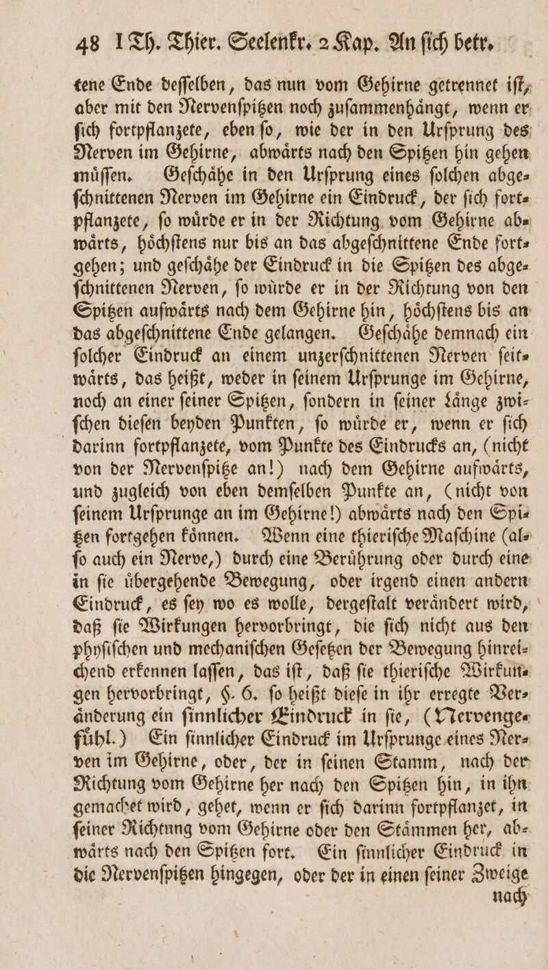 tene Ende deſſelben, das nun vom Gehirne getrennet iſt, aber mit den Nervenſpitzen noch zuſammenhaͤngt, wenn er ſich fortpflanzete, eben ſo, wie der in den Urſprung des Nerven im Gehirne, abwaͤrts nach den Spitzen hin gehen muͤſſen. Geſchaͤhe in den Urſprung eines ſolchen abge⸗ ſchnittenen Nerven im Gehirne ein Eindruck, der ſich fort⸗ pflanzete, fo würde er in der Richtung vom Gehirne abe waͤrts, hoͤchſtens nur bis an das abgeſchnittene Ende fort gehen; und geſchaͤhe der Eindruck in die Spitzen des abge⸗ Spitzen aufwärts nach dem Gehirne hin, hoͤchſtens bis an das abgeſchnittene Ende gelangen. Geſchaͤhe demnach ein ſolcher Eindruck an einem unzerſchnittenen Nerven ſeit⸗ waͤrts, das heißt, weder in ſeinem Urſprunge im Gehirne, noch an einer feiner Spitzen, ſondern in feiner Laͤnge zwi— ſchen dieſen beyden Punkten, ſo wuͤrde er, wenn er ſich darinn fortpflanzete, vom Punkte des Eindrucks an, (nicht von der Nervenſpitze an!) nach dem Gehirne aufwaͤrts, und zugleich von eben demſelben Punkte an, (nicht von feinem Urſprunge an im Gehirne!) abwaͤrts nach den Spi— in ſie uͤbergehende Bewegung, oder irgend einen andern Eindruck, es ſey wo es wolle, dergeſtalt veraͤndert wird, daß ſie Wirkungen hervorbringt, die ſich nicht aus den phyſiſchen und mechaniſchen Geſetzen der Bewegung hinrei— chend erkennen laſſen, das iſt, daß fie thieriſche Wirkun⸗ gen hervorbringt, §. 6. fo heißt dieſe i in ihr erregte Ver⸗ Anderung ein ſinnlicher Eindruck in fie, (Nervenge⸗ fühl.) Ein ſinnlicher Eindruck im Urſprunge eines Ner- Richtung vom Gehirne her nach den Spitzen hin, in ihn gemachet wird, gehet, wenn er ſich darinn fortpflanzet, in ſeiner Richtung vom Gehirne oder den Staͤmmen her, ab⸗ warts nach den Spitzen fort. Ein ſinnlicher Eindruck in die Nervenſpitzen hingegen, oder der in einen ſeiner Zweige —