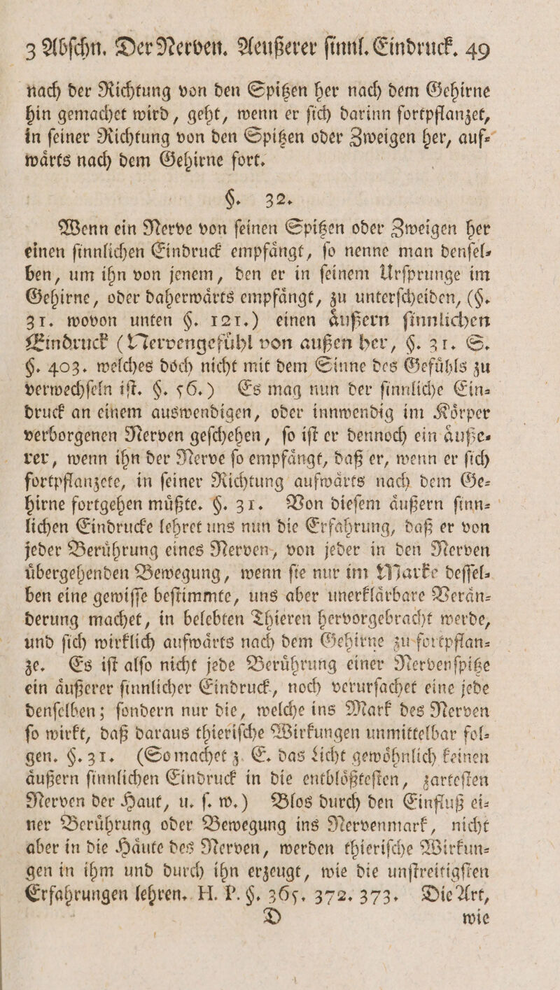 nach der Richtung von den Spitzen her nach dem Gehirne hin gemachet wird, geht, wenn er ſich darinn fortpflanzet, in ſeiner Richtung von den Spitzen oder Zweigen ber auf⸗ waͤrts nach dem Gehirne fort. 83 32. Wenn ein Nerve von ſeinen Spitzen oder Zweigen her einen ſinnlichen Eindruck empfaͤngt, ſo nenne man denſel⸗ ben, um ihn von jenem, den er in ſeinem Urſprunge im Gehirne, oder daherwaͤrts empfaͤngt, zu unterſcheiden, (§. 31. wovon unten 6. 121.) einen aͤußern 1 Eindruck (Nervengefuͤhl von außen her, $. ar. S. 6. 403. welches doch nicht mit dem Sinne des Gefühle zu verwechſeln iſt. 9. 56.) Es mag nun der fe Ein⸗ druck an einem auswendigen, oder innwendig im Koͤrper verborgenen Nerven geſchehen, fo iſt er dennoch ein aͤuße— rer, wenn ihn der Nerve ſo empfaͤngt, daß er, wenn er ſich fortpflanzete, in feiner Richtung aufwärts nach dem Ge: hirne fortgehen müßte. F. 31. Von dieſem äußern ſinn⸗ lichen Eindrucke lehret uns nun die Erfahrung, daß er von jeder Beruͤhrung eines Nerven, von jeder in den Nerven uͤbergehenden Bewegung, wenn ſie nur im Marke deſſel⸗ ben eine gewiſſe beſtimmte „uns aber unerklaͤrbare Werän- derung machet, in belebten Thieren hervorgebracht werde, und ſich wirklich aufwärts nach dem Gehirne zu fortpflan⸗ ze. Es iſt alſo nicht jede Beruͤhrung einer N ervenſpitze ein aͤußerer ſinnlicher Eindruck, noch verurſachet eine jede denſelben; ſondern nur die, welche ins Mark des Nerven ſo wirkt, daß daraus thieriſche Wirkungen unmittelbar fol⸗ gen. 9.31. (So machet z E. das Licht gewoͤhnlich keinen aͤußern ſinnlichen Eindruck in die entbloͤßteſten, zarteſten Nerven der Haut, u. ſ. w.) Blos durch den Einfluß ei⸗ ner Beruͤhrung oder Bewegung ins Nervenmark, nicht aber in die Haͤute des Nerven, werden thieriſche Wirfun- gen in ihm und durch ihn erzeugt, wie die unſtreitigſten Erfahrungen lehren. H. P. H. 365. 372. 373. Die Art, D wie