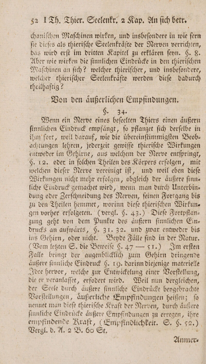 chaniſchen Maſchinen wirken, und insbeſondere in wie fern 0 e dieſes als chieriſche Seelenkraͤfte der Nerven verrichten, das wird erſt im dritten Kapitel zu erklaͤren ſeyn. §. 8. 0 wie wirken die ſinnlichen Eindruͤcke in den thieriſchen Maſchinen an ſich? welcher thieriſcher, und insbeſondere, welcher thieriſcher EN werden dieſe dadurch theilhaftig? Von den äußerlichen Empfindungen. §. 34. Wenn ein Nerve eines beſeelten Thiers einen aͤußern ſinnlichen Eindruck empfaͤngt, ſo pflanzet ſich derſelbe in ihm fort, weil darauf, wie die uͤbereinſtimmigſten Beob⸗ achtungen lehren, jederzeit gewiſſe thieriſche Wirkungen entweder im Gehirne, aus welchem der Nerve entſpringt, $. 12. oder in ſolchen Theilen des Körpers erfolgen, mit welchen dieſer Nerve vereinigt iſt, und weil eben dieſe Wirkungen nicht mehr erfolgen, obgleich der aͤußere ſinn⸗ liche Eindruck gemachet wird, wenn man durch Unterbin⸗ dung oder Zerſchneidung des Nerven, ſeinen Fortgang bis zu den Theilen hemmet, worinn dieſe thieriſchen Wirkun⸗ gen vorher erfolgeten. (vergl. §. 43.) Dieſe Fortpflan⸗ zung geht von dem Punkte des aͤußern ſinnlichen Ein⸗ drucks an aufwaͤrts, §. 31. 32. und zwar entweder bis ins Gehirn, oder nicht. Beyde Faͤlle ſind in der Natur. (Vam letzten S. die Beweiſe §. 47 — SI.) Im erſten Falle bringt der augenblicklich zum Gehirn dringende äußere ſinnliche Eindruck H. 19. darinn diejenige materielle Idee hervor, welche zur Entwickelung einer Vorſtellung, die er veranlaſſet, erfodert wird. Weil nun dergleichen, der Seele durch äußere ſinnliche Eindrücke beygebrachte Vorſtellungen, aͤußerliche Empfindungen heißen; ſo nennet man dieſe thieriſche Kraft der Nerven, durch aͤußere ſinnliche Eindruͤcke aͤußere Empfindungen zu erregen, ihre empfindende Kraft, Empfindlichkeit. ©, Na 2 .) Vergl. d. A. 2 B. 60 St. Ane