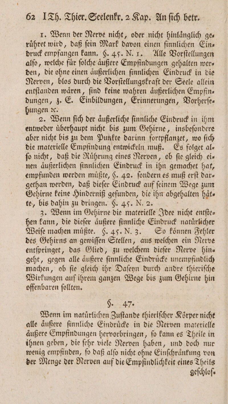 1. Wenn der Nerve nicht, oder nicht hinlaͤnglich ge— ruͤhret wird, daß ſein Mark davon einen ſinnlichen Ein⸗ druck empfangen kann. §. 45. N. 1. Alle Vorſtellungen alſo, welche für folche äußere Empfindungen gehalten wer⸗ den, die ohne einen aͤußerlichen ſinnlichen Eindruck in die Nerven, blos durch die Vorſtellungskraft der Seele allein entſtanden waͤren, ſind keine wahren aͤußerlichen Empfin⸗ dungen, z. E. Einbildungen, Erinnerungen, Borberfes hungen ꝛc. 2. Wenn ſich der aͤußerliche ſinnliche Eindruck in ihm entweder uͤberhaupt nicht bis zum Gehirne, insbeſondere aber nicht bis zu dem Punkte darinn fortpflanzet, wo ſich die materielle Empfindung entwickeln muß. Es folget al⸗ fo nicht, daß die Ruͤhrung eines Nerven, ob fie gleich eis nen aͤußerlichen ſinnlichen Eindruck in ihn gemachet hat, empfunden werden müßte, §. 42. ſondern es muß erſt dar⸗ gethan werden, daß dieſer Eindruck auf ſeinem Wege zum Gehirne keine Hinderniß gefunden, die ihn abgehalten haͤt⸗ te, bis dahin zu dringen. §. 4. N. 2. 3. Wenn im Gehirne die materielle Idee nicht entſte⸗ hen kann, die dieſer aͤußere ſinnliche Eindruck natuͤrlicher Weiſe machen müßte. F. 4. N. 3. So koͤnnen Fehler des Gehirns an gewiſſen Stellen, aus welchen ein Nerve entſpringet, das Glied, zu welchem dieſer Nerve hin⸗ geht, gegen alle aͤußere ſinnliche Eindruͤcke unempfindlich machen, ob ſie gleich ihr Daſeyn durch andre thieriſche Wirkungen auf ihrem ganzen Wege bis zum Gehirne hin offenbaren ſollten. §. 47. Wenn im naluͤrlichen Zuſtande thieriſcher Körper nicht alle aͤußere ſinnliche Eindruͤcke in die Nerven materielle aͤußere Empfindungen hervorbringen, ſo kann es Theile in ihnen geben, die ſehr viele Nerven haben, und doch nur wenig empfinden, ſo daß alſo nicht ohne Einſchraͤnkung von der Menge der Nerven auf die Empfindlichkeit eines Theils 3 gefchof