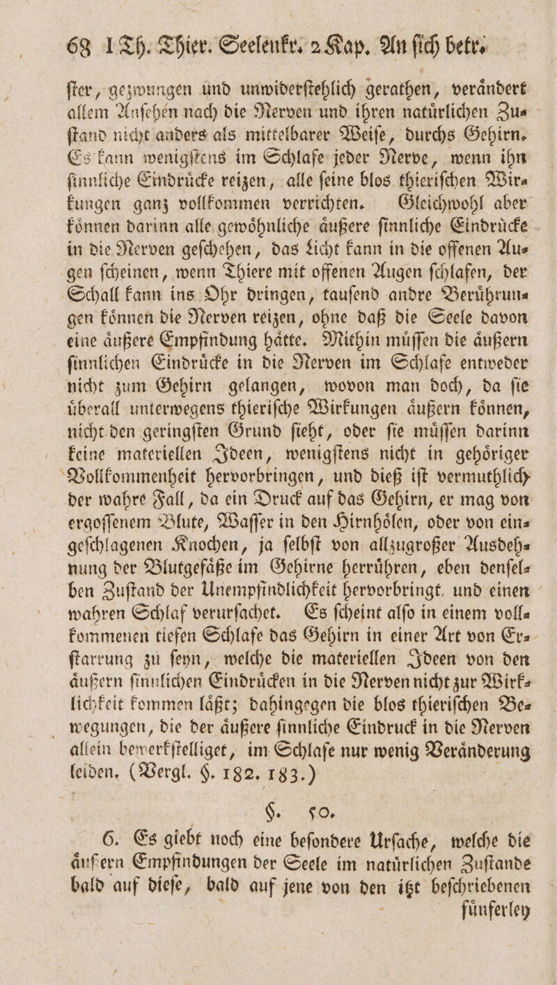 ſter, gezwungen und unwiderſtehlich gerathen, veraͤndert allem Anſehen nach die Nerven und ihren natürlichen Zus ſtand nicht anders als mittelbarer Weiſe, durchs Gehirn. Es kann wenigſtens im Schlafe jeder Nerve, wenn ihn ſinnliche Eindruͤcke reizen, alle feine blos thieriſchen Wir⸗ kungen ganz vollkommen verrichten. Gleichwohl aber koͤnnen darinn alle gewoͤhnliche aͤußere ſinnliche Eindruͤcke in die Nerven geſchehen, das Licht kann in die offenen Au⸗ gen ſcheinen, wenn Thiere mit offenen Augen ſchlafen, der Schall kann ins Ohr dringen, tauſend andre Beruͤhrun⸗ gen koͤnnen die Nerven reizen, ohne daß die Seele davon eine aͤußere Empfindung haͤtte. Mithin muͤſſen die aͤußern ſinnlichen Eindruͤcke in die Nerven im Schlafe entweder nicht zum Gehirn gelangen, wovon man doch, da ſie uͤberall unterwegens thieriſche Wirkungen aͤußern koͤnnen, nicht den geringſten Grund ſieht, oder ſie muͤſſen darinn keine materiellen Ideen, wenigſtens nicht in gehoͤriger Vollkommenheit hervorbringen, und dieß iſt vermuthlich⸗ der wahre Fall, da ein Druck auf das Gehirn, er mag von ergoſſenem Blute, Waſſer in den Hirnhoͤlen, oder von ein⸗ geſchlagenen Knochen, ja ſelbſt von allzugroßer Ausdeh⸗ nung der Blutgefaͤße im Gehirne herruͤhren, eben denſel— ben Zuſtand der Unempfindlichkeit hervorbringt, und einen wahren Schlaf verurſachet. Es ſcheint alſo in einem voll⸗ kommenen tiefen Schlafe das Gehirn in einer Art von Er- ſtarrung zu ſeyn, welche die materiellen Ideen von den äußern ſinnlichen Eindruͤcken in die Nerven nicht zur Wirk: lichkeit kommen laͤßt; dahingegen die blos thieriſchen Be⸗ megungen, die der äußere ſinnliche Eindruck in die Nerven allein bewerkſtelliget, im Schlafe nur wenig Veraͤnderung leiden. (Vergl. §. 182. 183.) F. &lt; 2% 6. Es giebt noch eine beſondere Urſache, welche die aͤufern Empfindungen der Seele im natürlichen Zuſtande bald auf dieſe, bald auf jene von den itzt beſchriebenen fuͤnferley