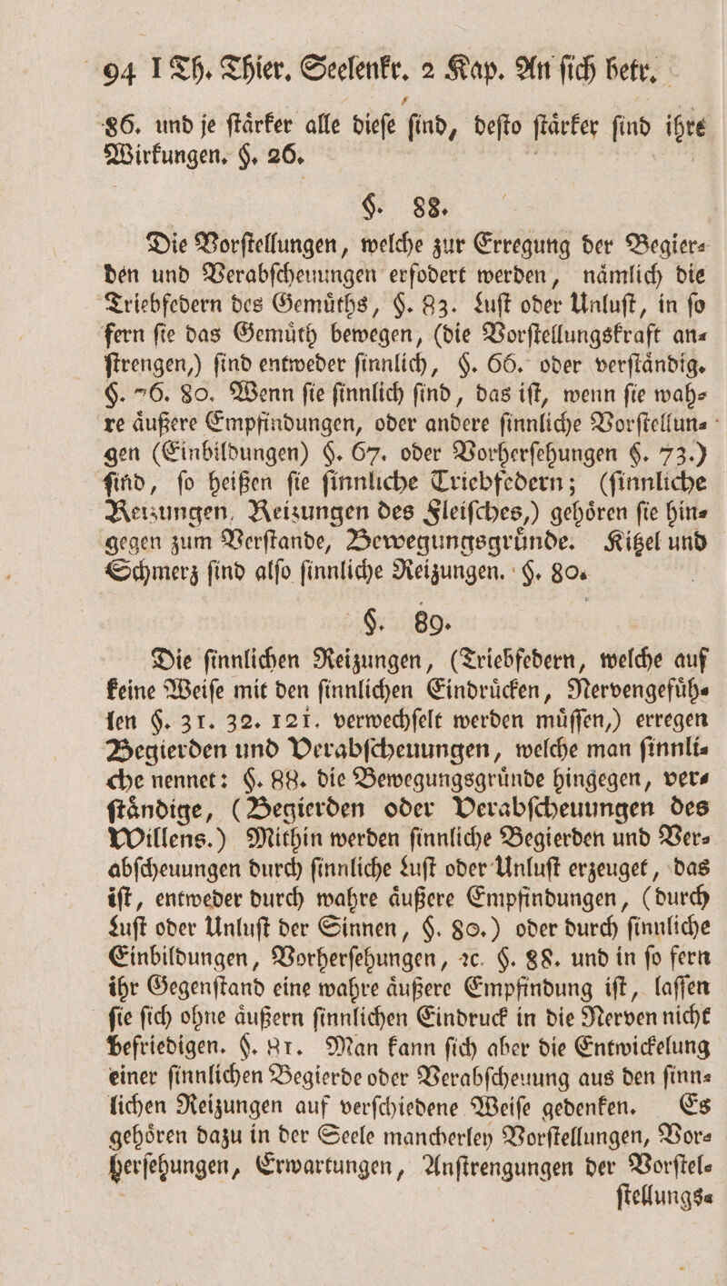 86. und je ſtaͤrker alle dieſe find, deſto ſtaͤrker ſind igre Wirkungen. H. 26. $. 88. Die Vorſtellungen, welche zur Erregung der Begier⸗ den und Verabſcheuungen erfodert werden, nämlich die Triebfedern des Gemuͤths, $. 83. Luſt oder Unluſt, in fo fern fie das Gemuͤth bewegen, (die Vorſtellungskraft an⸗ ſtrengen,) find entweder ſinnlich, §. 66. oder verſtaͤndig. §. 76. 80. Wenn fie finnlich find, das iſt, wenn fie wah⸗ re aͤußere Empfindungen, oder andere ſinnliche Vorſtellun⸗ gen (Einbildungen) §. 67. oder Vorherſehungen $. 73.) ſind, ſo heißen ſie ſinnliche Triebfedern; (ſinnliche Reizungen, Reizungen des Sleifches,) gehören fie hin⸗ gegen zum Verſtande, Bewegungsgruͤnde. Kitzel und Schmerz find alſo ſinnliche Reizungen. H. 80. F. 80. Die ſinnlichen Reizungen, (Triebfedern, welche auf keine Weiſe mit den ſinnlichen Eindruͤcken, Nervengefuͤh— len $. 31. 32. 121. verwechſelt werden müffen,) erregen Begierden und Verabſcheuungen, welche man finnlis che nennet: §. 88. die Bewegungsgruͤnde hingegen, vers ſtaͤndige, (Begierden oder Verabſcheuungen des Willens.) Mithin werden ſinnliche Begierden und Vers abſcheuungen durch ſinnliche Luſt oder Unluſt erzeuget, das iſt, entweder durch wahre äußere Empfindungen, ( durch Luſt oder Unluſt der Sinnen, $. 88.) oder durch ſinnliche Einbildungen, Vorherſehungen, 2c. $. 88. und in fo fern ihr Gegenſtand eine wahre äußere Empfindung iſt, laſſen ſie ſich ohne aͤußern ſinnlichen Eindruck in die Nerven nicht befriedigen. F. gr. Man kann ſich aber die Entwickelung einer ſinnlichen Begierde oder Verabſcheuung aus den finn« lichen Reizungen auf verſchiedene Weiſe gedenken. Es gehören dazu in der Seele mancherley Vorſtellungen, Vor— herſehungen „Erwartungen, Anſtrengungen der Vorſtel— ſtellungs⸗