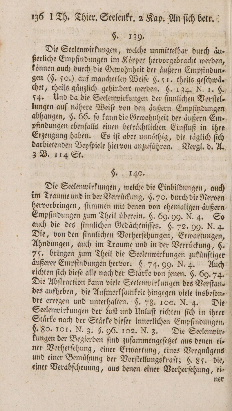 8. 130 Die Seelenwirkungen, welche unmittelbar durch Aus ßerliche Empfindungen im Koͤrper hervorgebracht werden, koͤnnen auch durch die Gewohnheit der äußern Empfindun⸗ gen (§. 50.) auf mancherley Weiſe H. F. theils geſchwaͤ. chet, theils gaͤnzlich gehindert werden. §. 134. N. 1. 60 54. Und da die Seelenwirkungen der ſinnlichen Vorſtel⸗ lungen auf naͤhere Weiſe von den aͤußern Empfindungen abhangen, $. 66. fo kann die Gewohnheit der äußern Em⸗ pfindungen ebenfalls einen betraͤchtlichen Einfluß in ihre Erzeugung haben. Es iſt aber unnoͤthig, die täglich ſich darbietenden Beyſpiele hiervon anzufuͤhren. Vergl. d. A. 3 B. 114 St. 5 2581 | | 8. 4. Die Seelenwirkungen, welche die Einbildungen, auch im Traume und in der Verruͤckung, §. 70. durch die Nerven hervorbringen, ſtimmen mit denen von ehemaligen äußern Empfindungen zum Theil überein. 6. 69. 99. N. 4. So auch die des ſinnlichen Gedaͤchtniſſes. §. 72. 99. N. 4. Die, von den ſinnlichen Vorherſehungen, Erwartungen, Ahndungen, auch im Traume und in der Verruͤckung, §. 77. bringen zum Theil die Seelenwirkungen zufünftiger äußerer Empfindungen hervor. $. 74. 99. N. 4. Auch richten fich dieſe alle nach der Staͤrke von jenen. $. 69.74. Die Abſtraction kann viele Seelenwirkungen des Verſtan. des aufheben, die Aufmerkſamkeit hingegen viele insbeſon⸗ | dre erregen und unterhalten. H. 78. 100. N. 4. Die Seelenwirkungen der Luſt und Unluſt richten ſich in ihrer Scaͤrke nach der Stärke dieſer innerlichen Empfindungen. g. 80. 101. N. 3. f. 96. 102. N. 3. Die Seelenwir⸗ kungen der Begierden find zuſammengeſetzet aus denen eis ner Vorherſehung, einer Erwartung, eines Vergnuͤgens und einer Bemuͤhung der Vorſtellungskraft; §. 85. die, einer Verabſcheuung, aus denen einer Vorherſehung, ei⸗ ner