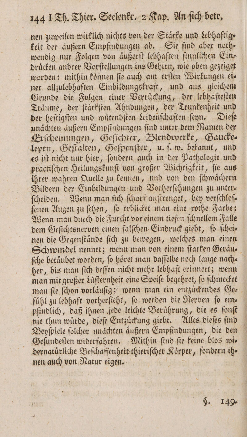 nen zuweilen wirklich nichts von der Staͤrke und Lebhaftig⸗ keit der aͤußern Empfindungen ab. Sie ſind aber noth⸗ wendig nur Folgen von aͤußerſt lebhaften ſinnlichen Ein⸗ druͤcken andrer Vorſtellungen ins Gehirn, wie oben gezeiget worden: mithin koͤnnen ſie auch am erſten Wirkungen ei⸗ ner allzulebhaften Einbildungskraft, und aus gleichem Grunde die Folgen einer Verruͤckung, der lebhafteſten Träume, der ſtaͤrkſten Ahndungen, der Trunkenheit und der heftigſten und wuͤtendſten Leidenſchaften ſeyn. Dieſe unaͤchten äußern Empfindungen find unter dem Namen der Erſcheinungen, Geſichter, Blendwerke, Gaucke⸗ leyen, Geſtalten, Geſpenſter, u. ſ. w. bekannt, und es iſt nicht nur hier, ſondern auch in der Pathologie und practiſchen Heilungskunſt von großer Wichtigkeit, ſie aus ihrer wahren Quelle zu kennen, und von den ſchwaͤchern Bildern der Einbildungen und Vorherſehungen zu unter⸗ ſcheiden. Wenn man ſich ſcharf anſtrenget, bey verſchloſ⸗ ſenen Augen zu ſehen, ſo erblicket man eine rothe Farbe: Wenn man durch die Furcht vor einem tiefen ſchnellem Falle dem Geſichtsnerven einen falſchen Eindruck giebt, ſo ſchei⸗ nen die Gegenſtaͤnde ſich zu bewegen, welches man einen Schwindel nennet; wenn man von einem ſtarken Geraͤu⸗ ſche betaͤubet worden, ſo hoͤret man daſſelbe noch lange nach⸗ her, bis man ſich deſſen nicht mehr lebhaft erinnert; wenn man mit großer Luͤſternheit eine Speiſe begehret, fo ſchmecket man ſie ſchon vorläufigy wenn man ein entzuͤckendes Ge⸗ fuͤhl zu lebhaft vorherſieht, fo werden die Nerven fo em— pfindlich, daß ihnen jede leichte Beruͤhrung, die es ſonſt nie thun würde, dieſe Entzuͤckung giebt. Alles dieſes ſind Beyſpiele ſolcher unaͤchten aͤußern Empfindungen, die den Geſundeſten widerfahren. Mithin find fie keine blos wis dernatuͤrliche Beſchaffenheit thieriſcher Körper, ſondern ih⸗ nen auch von Natur eigen. 125 9. 149