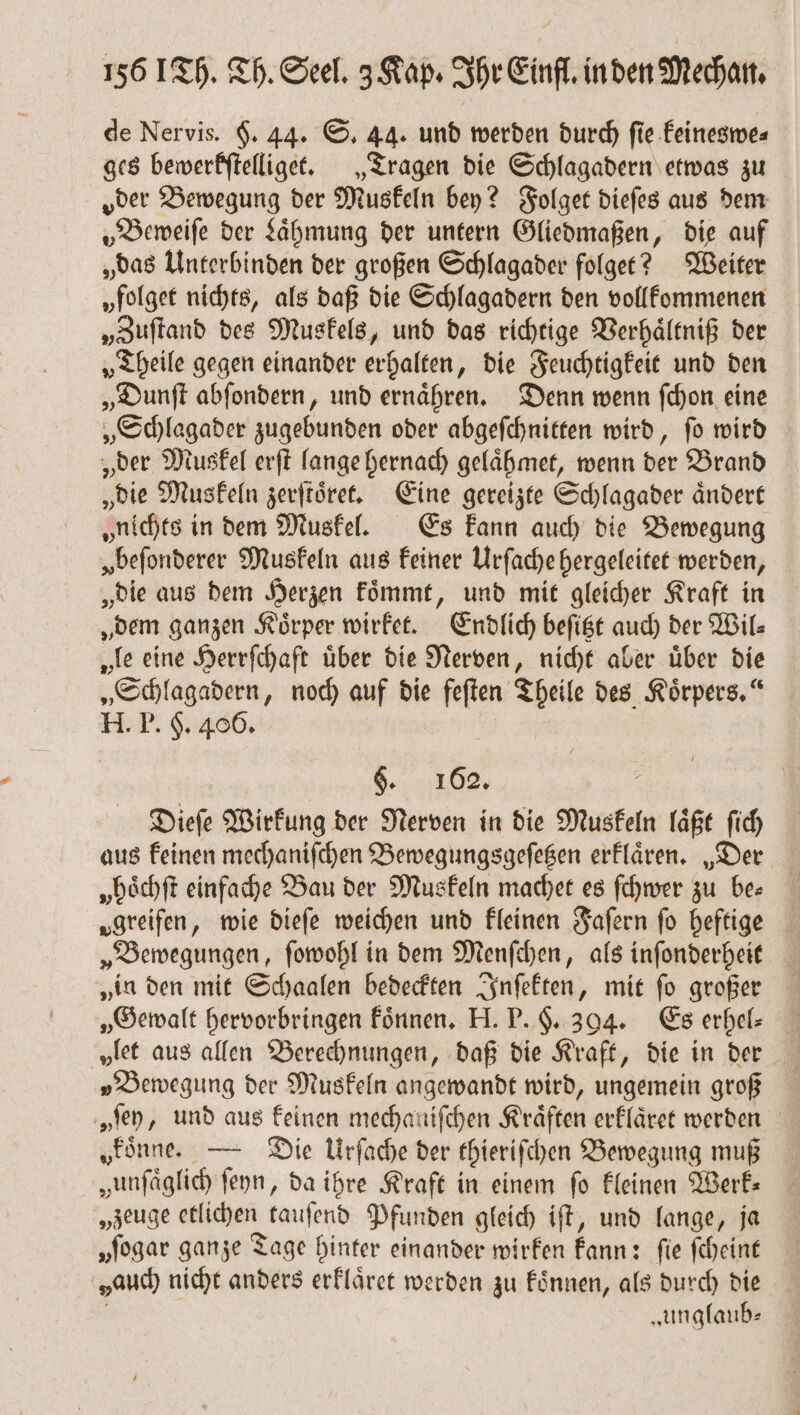 de Nervis. 6. 44. S. 44. und werden durch ſie keineswe⸗ ges bewerkſtelliget. „Tragen die Schlagadern etwas zu oder Bewegung der Muskeln bey? Folget dieſes aus dem „Beweiſe der Laͤhmung der untern Gliedmaßen, die auf „das Unterbinden der großen Schlagader folget? Weiter „folget nichts, als daß die Schlagadern den vollkommenen „Zuſtand des Muskels, und das richtige Verhaͤltniß der „Theile gegen einander erhalten, die Feuchtigkeit und den „Dunſt abſondern, und ernaͤhren. Denn wenn ſchon eine „Schlagader zugebunden oder abgeſchnitten wird, ſo wird „der Muskel erſt lange hernach gelaͤhmet, wenn der Brand „die Muskeln zerſtoͤret. Eine gereizte Schlagader aͤndert „nichts in dem Muskel. Es kann auch die Bewegung „beſonderer Muskeln aus keiner Urſache hergeleitet werden, „die aus dem Herzen koͤmmt, und mit gleicher Kraft in „dem ganzen Koͤrper wirket. Endlich beſitzt auch der Wil⸗ „le eine Herrſchaft uͤber die Nerven, nicht aber uͤber die „Schlagadern, noch auf die feſten Theile des Körpers,“ H. P. 5. 486. §. 162. Dieſe Wirkung der Nerven in die Muskeln laͤßt ſich aus keinen mechaniſchen Bewegungsgeſetzen erklaͤren. „Der „hoͤchſt einfache Bau der Muskeln machet es ſchwer zu be— „greifen, wie dieſe weichen und kleinen Faſern fo heftige „Bewegungen, ſowohl in dem Menſchen, als inſonderheit „in den mit Schaalen bedeckten Inſekten, mit ſo großer „Gewalt hervorbringen koͤnnen. H. P. H. 394. Es erhel⸗ „let aus allen Berechnungen, daß die Kraft, die in der „Bewegung der Muskeln angewandt wird, ungemein groß „fen, und aus keinen mechanifchen Kräften erklaͤret werden „einne — Die Urſache der thieriſchen Bewegung muß zunſaͤglich ſeyn, da ihre Kraft in einem fo kleinen Werk: „zeuge etlichen tauſend Pfunden gleich iſt, und lange, ja „ſogar ganze Tage hinter einander wirken kann: fie ſcheint sauch nicht anders erklaͤret werden zu koͤnnen, als durch die „unglaub—