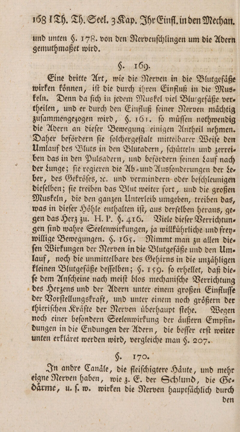 und unten §. 178. von den Nervenſchlingen um die Adern gemuthmaßet wird. ö $. 169. i f Eine dritte Art, wie die Nerven in die Blutgefaͤße wirken koͤnnen, iſt die durch ihren Einfluß in die Mus⸗ keln. Denn da ſich in jedem Muskel viel Blurgefäße ver. theilen, und er durch den Einfluß ſeiner Nerven maͤchtig zuſammengezogen wird, §. 161. fo muͤſſen nothwendig die Adern an dieſer Bewegung einigen Antheil nehmen. Daher befoͤrdern ſie ſolchergeſtalt mittelbarer Weiſe den Umlauf des Bluts in den Blutadern, ſchuͤtteln und zerrei⸗ ben das in den Pulsadern, und befoͤrdern ſeinen Lauf nach der Lunge; fie regieren die Ab⸗ und Ausſonderungen der Le— ber, des Gekroͤſes, ꝛc. und vermindern oder beſchleunigen dieſelben; ſie treiben das Blut weiter fort, und die großen Muskeln, die den ganzen Unterleib umgeben, treiben das, was in dieſer Hoͤhle enthalten iſt, aus derſelben heraus, ge⸗ gen das Herz zu. H. P. F. 416. Viele dieſer Verrichtun⸗ gen find wahre Seelenwirkungen, ja willkuͤhrliche und frey⸗ willige Bewegungen. $. 165. Nimmt man zu allen dies ſen Wirkungen der Nerven in die Blutgefaͤße und den Um⸗ lauf, noch die unmittelbare des Gehirns in die unzaͤhligen kleinen Blutgefäße deſſelben; §. 159. fo erhellet, daß die⸗ ſe dem Anſcheine nach meiſt blos mechaniſche Verrichtung des Herzens und der Adern unter einem großen Einfluſſe der Vorſtellungskraft, und unter einem noch groͤßern der thieriſchen Kräfte der Nerven überhaupt ſtehe. Wegen noch einer beſondern Seelenwirkung der äußern Empfin— dungen in die Endungen der Adern, die beſſer erſt weiter unten erklaͤret werden wird, vergleiche man §. 207. Ban S. r | In andre Candle, die fleiſchigtere Haͤute, und mehr eigne Nerven haben, wie z. E. der Schlund, die Ge— daͤrme, u. ſ. w. wirken die Nerven hauptſaͤchlich durch den