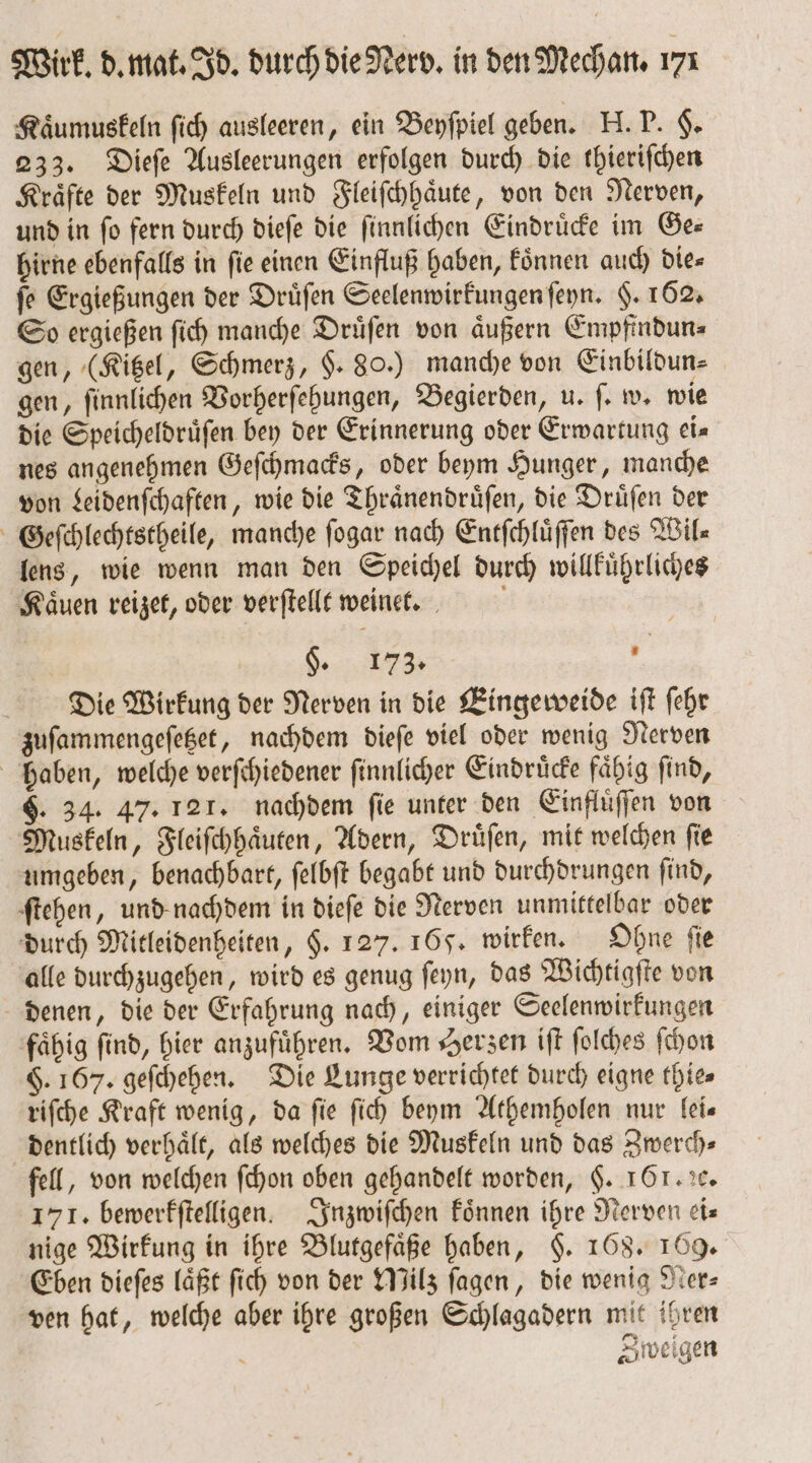 Kaͤumuskeln ſich ausleeren, ein Beyſpiel geben. H. P. §. 233. Dieſe Ausleerungen erfolgen durch die thieriſchen Kraͤfte der Muskeln und Fleiſchhaͤute, von den Nerven, und in ſo fern durch dieſe die ſinnlichen Eindruͤcke im Ge⸗ hirne ebenfalls in fie einen Einfluß haben, koͤnnen auch die⸗ fe Ergießungen der Druͤſen Seelenwirkungen ſeyn. §. 162. So ergießen ſich manche Druͤſen von aͤußern Empfindun⸗ gen, (Kitzel, Schmerz, $. 80.) manche von Einbildun⸗ gen, ſinnlichen Vorherſehungen, Begierden, u. ſ. w. wie die Speicheldruͤſen bey der Erinnerung oder Erwartung ei— nes angenehmen Geſchmacks, oder beym Hunger, manche von Leidenſchaften, wie die Thraͤnendruͤſen, die Druͤſen der Geſchlechtstheile, manche ſogar nach Entſchluͤſſen des Wil— lens, wie wenn man den Speichel durch willkuͤhrliches Kaͤuen reizet, oder verſtellt weinet. §. 173. e Die Wirkung der Nerven in die Eingeweide ift ſehr zuſammengeſetzet, nachdem dieſe viel oder wenig Nerven haben, welche verſchiedener ſinnlicher Eindruͤcke fähig find, §. 34. 47. 121. nachdem fie unter den Einfluͤſſen von Muskeln, Fleiſchhaͤuten, Adern, Druͤſen, mit welchen ſie umgeben, benachbart, ſelbſt begabt und durchdrungen ſind, ſtehen, und nachdem in dieſe die Nerven unmittelbar oder durch Mitleidenheiten, $. 127. 165. wirken. Ohne fie alle durchzugehen, wird es genug ſeyn, das Wichtigſte von denen, die der Erfahrung nach, einiger Seelenwirkungen fähig find, hier anzufuͤhren. Vom Herzen iſt ſolches ſchon §. 167. geſchehen. Die Lunge verrichtet durch eigne thies riſche Kraft wenig, da ſie ſich beym Athemholen nur lei— dentlich verhält, als welches die Muskeln und das Zwerch— fell, von welchen ſchon oben gehandelt worden, §. 161.1. 171. bewerkſtelligen. Inzwiſchen koͤnnen ihre Nerven ei— nige Wirkung in ihre Blutgefaͤße haben, §. 168. 169. Eben dieſes laͤßt ſich von der Milz ſagen, die wenig Ner— ven hat, welche aber ihre großen Schlagadern mit ihren 1 Din Sweigen