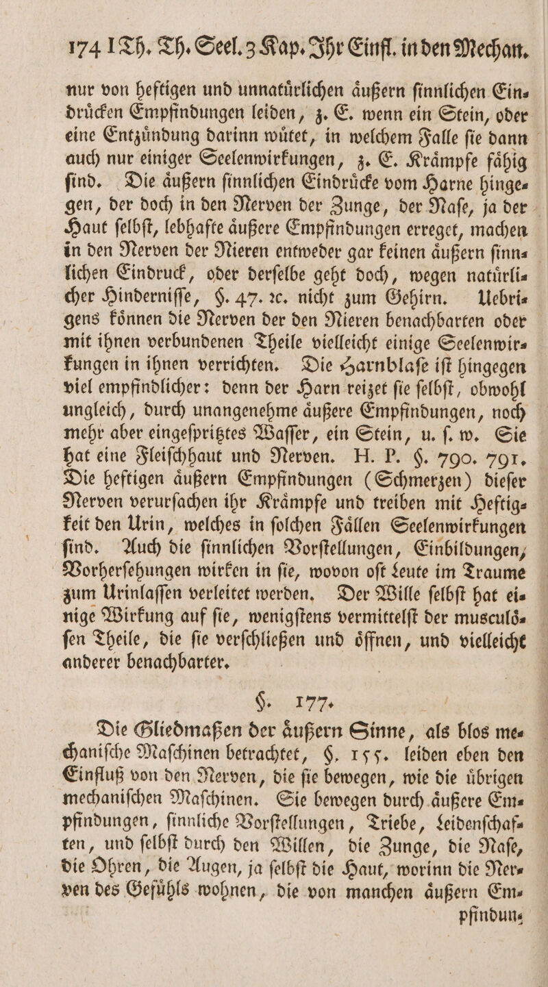 \ nur von heftigen und unnatuͤrlichen aͤußern ſinnlichen Ein⸗ druͤcken Empfindungen leiden, z. E. wenn ein Stein, oder eine Entzuͤndung darinn wuͤtet, in welchem Falle ſie dann auch nur einiger Seelenwirkungen, z. E. Kraͤmpfe faͤhig find. Die äußern ſinnlichen Eindruͤcke vom Harne hinge⸗ gen, der doch in den Nerven der Zunge, der Naſe, ja der Haut ſelbſt, lebhafte aͤußere Empfindungen erreget, machen in den Nerven der Nieren entweder gar keinen aͤußern ſinn⸗ lichen Eindruck, oder derſelbe geht doch, wegen natuͤrli⸗ cher Hinderniſſe, $. 47. ꝛc. nicht zum Gehirn. Uebri⸗ gens koͤnnen die Nerven der den Nieren benachbarten oder mit ihnen verbundenen Theile vielleicht einige Seelenwir⸗ kungen in ihnen verrichten. Die Harnblaſe iſt hingegen viel empfindlicher: denn der Harn reizet ſie ſelbſt, obwohl ungleich, durch unangenehme aͤußere Empfindungen, noch mehr aber eingeſpritztes Waſſer, ein Stein, u. ſ. w. Sie hat eine Fleiſchhaut und Nerven. H. P. $. 790. 7901. Die heftigen aͤußern Empfindungen (Schmerzen) dieſer Nerven verurſachen ihr Krämpfe und treiben mit Heftig⸗ keit den Urin, welches in ſolchen Faͤllen Seelenwirkungen zum Urinlaſſen verleitet werden. Der Wille ſelbſt hat eie nige Wirkung auf fie, wenigſtens vermittelſt der musculd« _ fen Theile, die fie verſchließen und öffnen, und vielleicht anderer benachbarter. 3 §. 177. Die Gliedmaßen der aͤußern Sinne, als blos me⸗ chaniſche Maſchinen betrachtet, §. 155. leiden eben den Einfluß von den Nerven, die ſie bewegen, wie die uͤbrigen mechaniſchen Maſchinen. Sie bewegen durch aͤußere Ems pfindungen, ſinnliche Vorſtellungen, Triebe, Leidenſchaf— ten, und ſelbſt durch den Willen, die Zunge, die Naſe, ven des Gefuͤhls wohnen, die von manchen aͤußern Ems | pfindun⸗