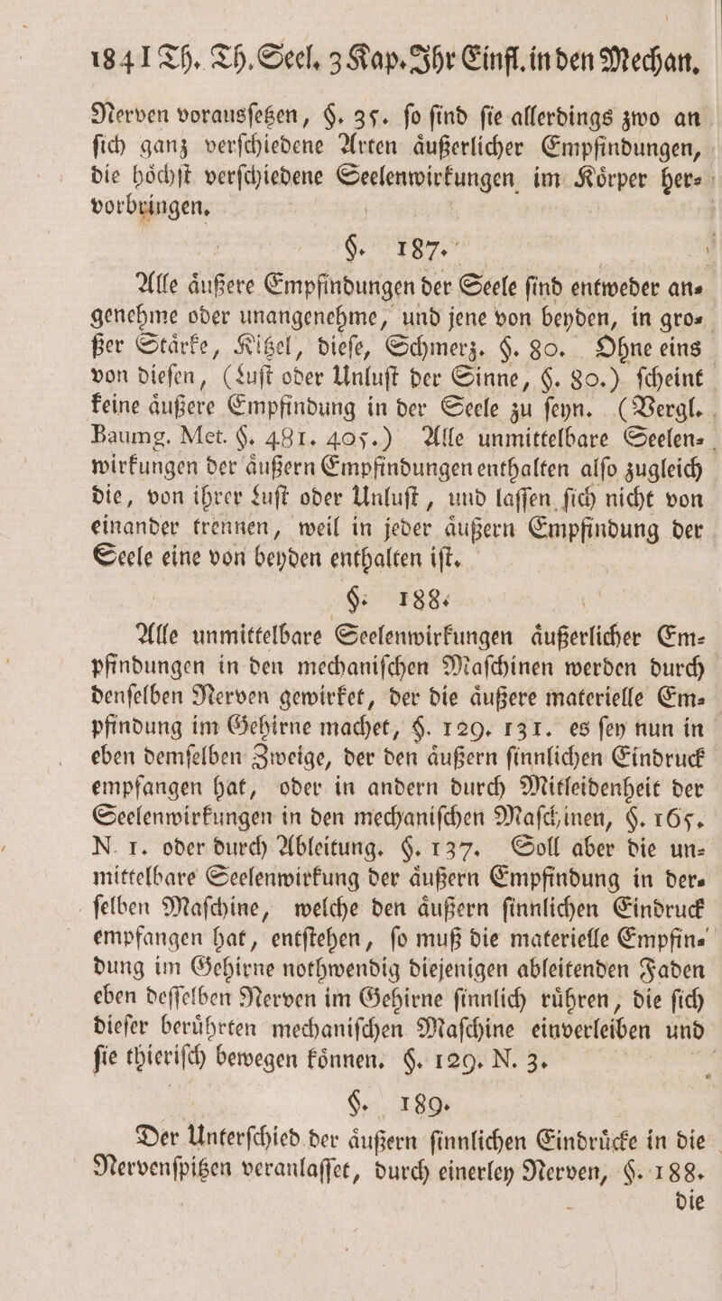 Nerven vorausſetzen, §. 35. fo find fie allerdings zwo an ſich ganz verſchiedene Arten aͤußerlicher Empfindungen, die hoͤchſt verſchiedene eee enen im Koͤrper ber⸗ vorbringen. | $ 187. \ Alle äußere Empfindungen der Seele ſind entweder an⸗ genehme oder unangenehme, und jene von beyden, in gro⸗ ßer Staͤrke, Kitzel, dieſe, Schmerz. $. 80. Ohne eins von dieſen, (Luft A Unluſt der Sinne, $. 80.) ſcheint feine äußere Empfindung in der Seele zu ſeyn. (Vergl. Baumg. Met. H. 481. 405.) Alle unmittelbare Seelen⸗ wirkungen der aͤußern Empfindungen enthalten alſo zugleich die, von ihrer Luſt oder Unluſt „ und laſſen ſich nicht von einander trennen, weil in jeder aͤußern Empfindung der Seele eine von beyden enthalten iſt. a $: 18% Alle unmittelbare Seelenwirkungen äußerliher Em⸗ pfindungen in den mechaniſchen Maſchinen werden durch denſelben Nerven gewirket, der die äußere materielle Em. pfindung im Gehirne machet, $. 129. 131. es ſey nun in eben demſelben Zweige, der den aͤußern ſinnlichen Eindruck empfangen hat, oder in andern durch Mitleidenheit der Seelenwirkungen in den mechaniſchen Maſchinen, $. 165. N. I. oder durch Ableitung. §. 137. Soll aber die un⸗ mittelbare Seelenwirkung der aͤußern Empfindung in ders ſelben Maſchine, welche den aͤußern ſinnlichen Eindruck empfangen hat, entſtehen, fo muß die materielle Empfin⸗ dung im Gehirne nothwendig diejenigen ableitenden Faden eben deffelben Nerven im Gehirne ſinnlich rühren, die ſich dieſer beruͤhrten mechaniſchen Maſchine einverleiben und ſie chieriſch bewegen koͤnnen. §. 129. N. 3. §. 189. Der Unterſchied der aͤußern ſinnlichen Eindruͤcke in die Nervenſpitzen veranlaſſet, durch einerley Nerven, §. 188.