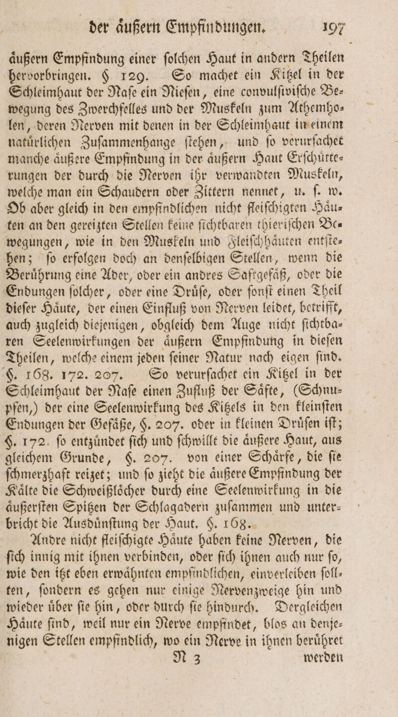 äußern Empfindung einer ſolchen Haut in andern Theilen hervorbringen. H 129. So machet ein Kitzel in der Schleimhaut der Naſe ein Nieſen, eine convulſiviſche Be⸗ wegung des Zwerchfelles und der Muskeln zum Athemho⸗ len, deren Nerven mit denen in der Schleimhaut in einem natürlichen Zuſammenhange ſtehen, und ſo verurſachet manche aͤußere Empfindung in der aͤußern Haut Erfchürtes rungen der durch die Nerven ihr verwandten Muskeln, welche man ein Schaudern oder Zittern nennet, u. ſ. w. Ob aber gleich in den empfindlichen nicht fleiſchigten Haͤu⸗ ten an den gereizten Stellen keine ſichtbaren thieriſchen Be wegungen, wie in den Muskeln und leiſchhaͤut en entſte⸗ hen; ſo erfolgen doch an denſelbigen Stellen, wenn die Beruͤhrung eine Ader, oder ein andres Saftgefaͤß, oder die Endungen ſolcher, öder eine Druͤſe, oder ſonſt einen Theil dieſer Haͤute, der einen Einfluß von Nerven leidet, betrifft, auch zugleich diejenigen, obgleich dem Auge nicht ſichtba⸗ ren Seelenwirkungen der aͤußern Empfindung in dieſen Theilen, welche einem jeden ſeiner Natur nach eigen ſind. §. 168. 172. 207. So verurſachet ein Kitzel in der Schleimhaut der Naſe einen Zufluß der Saͤfte, (Schnu⸗ pfen,) der eine Seelenwirkung des Kitzels in den kleinſten Endungen der Gefäße, $. 207. oder in kleinen Druͤſen iſt; §. 172 ſo entzuͤndet 16) 55 ſchwillt die aͤußere Haut, aus gleichem Grunde, 6. 2 von einer Schärfe, die fie ſchmerzhaft reizet; und ig she die aͤußere Empfindung der Kaͤlte die Schweißloͤcher durch eine Seelenwirkung in die aͤußerſten Spitzen der Schlagadern zuſammen und unter: bricht die Ausduͤnſtung der Haut. §. 168. Andre nicht fleiſchigte Haͤute haben keine Nerven, die ſich innig mit ihnen verbinden, oder ſich ihnen auch nur ſo, wie den itzt eben erwähnten empfindlichen, einverleiben foll- ten, ſondern es gehen nur einige Nervenzweige hin und wieder uͤber ſie hin, oder durch ſie hindurch. Dergleichen Haͤute ſind, weil nur ein Nerve empfindet, blos an denje— nigen Stellen empfindlich, wo ein Nerve in ihnen berüßret