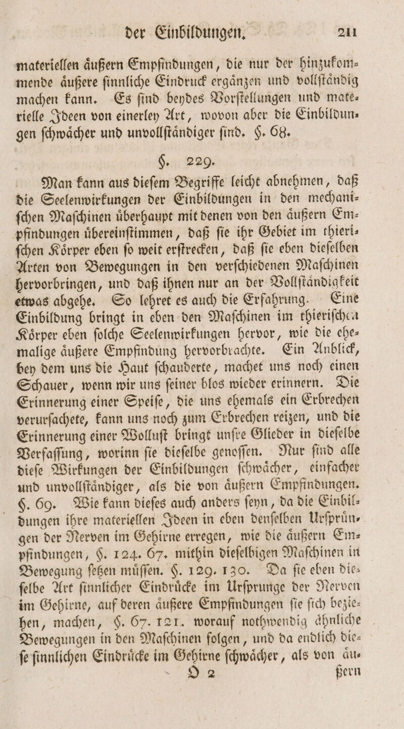 materiellen äußern Empfindungen, die nur der hinzukom— mende aͤußere ſinnliche Eindruck ergänzen und vollſtaͤndig machen kann. Es find beydes Vorſtellungen und mate— rielle Ideen von einerley Art, wovon aber die Einbildun⸗ gen ſchwaͤcher und unvollſtaͤndiger find. H. 68. | §. 229. | Man kann aus dieſem Begriffe leicht abnehmen, daß die Seelenwirkungen der Einbildungen in den mechani— ſchen Maſchinen uͤberhaupt mit denen von den aͤußern Em⸗ pfindungen uͤbereinſtimmen, daß fie ihr Gebiet im rhieri- ſchen Koͤrper eben ſo weit erſtrecken, daß ſie eben dieſelben Arten von Bewegungen in den verſchiedenen Maſchinen hervorbringen, und daß ihnen nur an der Vollſtaͤndigkeit etwas abgehe. So lehret es auch die Erfahrung. Eine Einbildung bringt in eben den Maſchinen im thieriſchen Körper eben ſolche Seelenwirkungen hervor, wie die ches malige äußere Empfindung hervorbrachte. Ein Anblick, bey dem uns die Haut ſchauderte, machet uns noch einen Schauer, wenn wir uns ſeiner blos wieder erinnern. Die Erinnerung einer Speiſe, die uns ehemals ein Erbrechen verurſachete, kann uns noch zum Erbrechen reizen, und die Erinnerung einer Wolluſt bringt unſre Glieder in dieſelbe Verfaſſung, worinn ſie dieſelbe genoſſen. Nur ſind alle dieſe Wirkungen der Einbildungen ſchwaͤcher, einfacher und unvollſtaͤndiger, als die von aͤußern Empfindungen. §. 69. Wie kann dieſes auch anders ſeyn, da die Einbil⸗ dungen ihre materiellen Ideen in eben denſelben Urſpruͤn⸗ gen der Nerven im Gehirne erregen, wie die aͤußern Em⸗ pfindungen, §. 124. 67. mithin dieſelbigen Maſchinen in Bewegung ſetzen muͤſſen. F. 129. 130. Da fie eben die: ſelbe Art ſinnlicher Eindruͤcke im Urſprunge der Nerven im Gehirne, auf deren aͤußere Empfindungen ſie ſich bezie— hen, machen, $. 67. 121. worauf nothwendig ahnliche Bewegungen in den Maſchinen folgen, und da endlich die— fe ſinnlichen Eindrücke im Gehirne ſchwaͤcher, als von aus