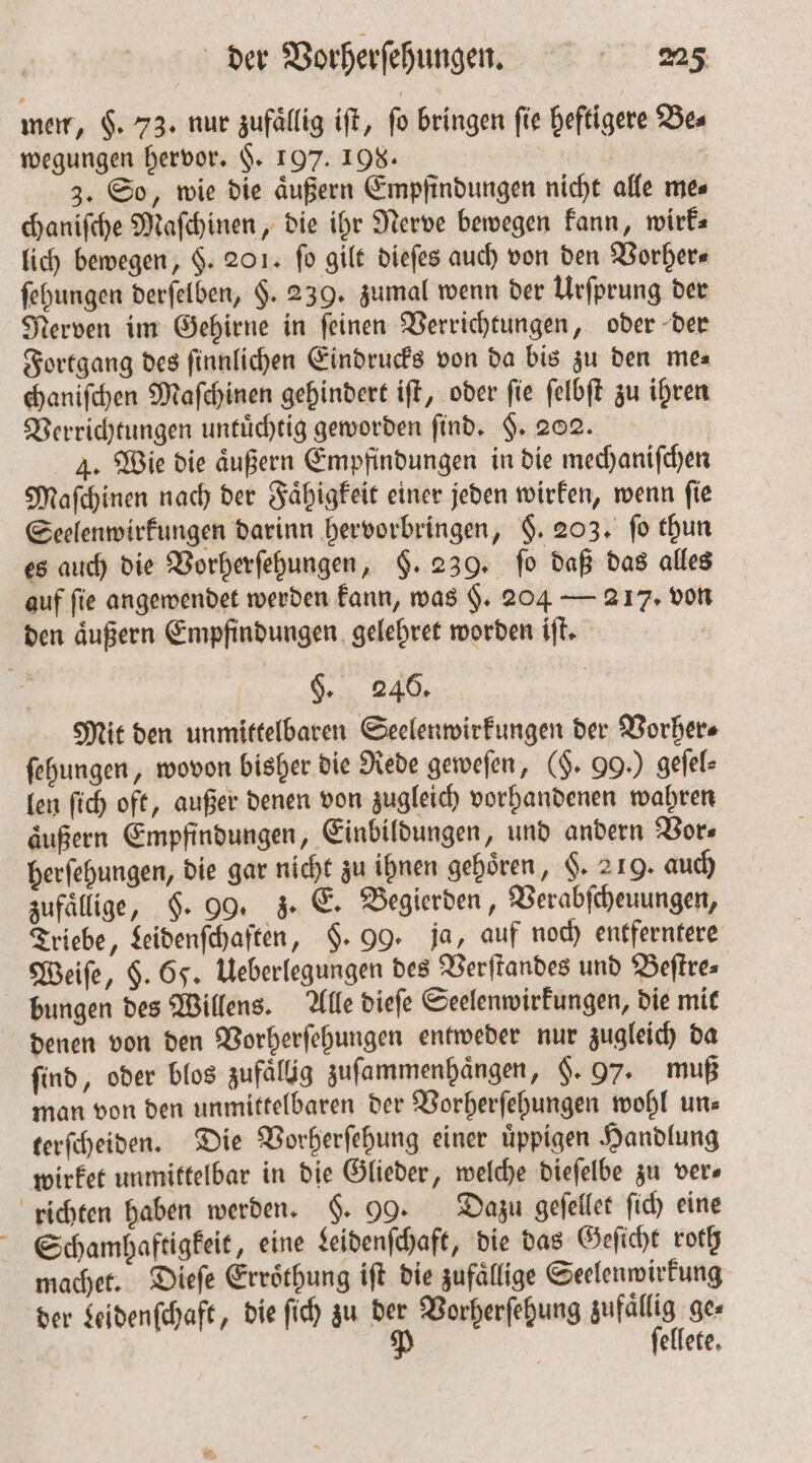 men, $. 73. nur zufällig iſt, fo bringen fie heftigere Be⸗ wegungen hervor. §. 197. 198. | | 3. So, wie die äußern Empfindungen nicht alle mes chaniſche Maſchinen, die ihr Nerve bewegen kann, wirk⸗ lich bewegen, §. 201. fo gilt dieſes auch von den Vorher⸗ ſehungen derſelben, $. 239. zumal wenn der Urſprung der Nerven im Gehirne in ſeinen Verrichtungen, oder der Fortgang des ſinnlichen Eindrucks von da bis zu den me⸗ chaniſchen Maſchinen gehindert iſt, oder ſie ſelbſt zu ihren Verrichtungen untuͤchtig geworden find, F. 202. 4. Wie die aͤußern Empfindungen in die mechaniſchen Maſchinen nach der Faͤhigkeit einer jeden wirken, wenn ſie Seelenwirkungen darinn hervorbringen, §. 203. fo thun es auch die Vorherſehungen, §. 239. ſo daß das alles auf fie angewendet werden kann, was §. 204 — 217. von den aͤußern Empfindungen gelehret worden iſt. §. 246. Mit den unmittelbaren Seelenwirkungen der Vorher⸗ ſehungen, wovon bisher die Rede geweſen, (§. 99.) geſel⸗ len ſich oft, außer denen von zugleich vorhandenen wahren äußern Empfindungen, Einbildungen, und andern Vor⸗ herſehungen, die gar nicht zu ihnen gehören, §. 219. auch zufällige, §. 99. z. E. Begierden, Verabſcheuungen, Triebe, Leidenſchaften, §. 99. ja, auf noch entferntere Weiſe, H. 65. Ueberlegungen des Verſtandes und Beſtre⸗ bungen des Willens. Alle dieſe Seelenwirkungen, die mit denen von den Vorherſehungen entweder nur zugleich da ſind, oder blos zufaͤllig zuſammenhaͤngen, §. 97. muß man von den unmittelbaren der Vorherſehungen wohl un⸗ terſcheiden. Die Vorherſehung einer uͤppigen Handlung wirket unmittelbar in die Glieder, welche dieſelbe zu ver» richten haben werden. §. 99. Dazu geſellet ſich eine Schamhaftigkeit, eine Leidenſchaft, die das Geſicht roth machet. Dieſe Erroͤthung iſt die zufällige Seelenwirkung der Leidenſchaft, die ſich zu der Vorherſehung zufällig ges | P ſellete.