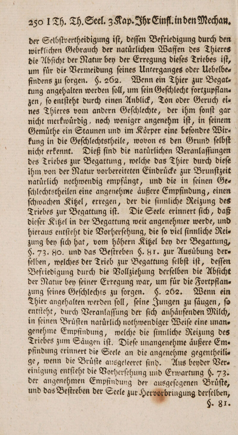 der Selbſtvertheidigung iſt, deſſen Befriedigung durch den wirklichen Gebrauch der natürlichen Waffen des Thieres die Abſicht der Natur bey der Erregung dieſes Triebes iſt, um für die Vermeidung feines Unterganges oder Uebelbe⸗ findens zu ſorgen. $. 262. Wenn ein Thier zur Begat⸗ tung angehalten werden ſoll, um fein Geſchlecht fortzupflan⸗ zen, fo entſteht durch einen Anblick, Ton oder Geruch eis nes Thieres vom andern Geſchlechte, der ihm ſonſt gar nicht merkwuͤrdig, noch weniger angenehm iſt, in ſeinem Gemuͤthe ein Staunen und im Körper eine befondre Wir⸗ kung in die Geſchlechtstheile, wovon es den Grund ſelbſt nicht erkennt. Dieß ſind die natuͤrlichen Veranlaſſungen des Triebes zur Begattung, welche das Thier durch dieſe ihm von der Natur vorbereiteten Eindruͤcke zur Brunſtzeit natuͤrlich nothwendig empfaͤngt, und die in ſeinen Ge⸗ ſchlechtstheilen eine angenehme aͤußere Empfindung, einen ſchwachen Kitzel, erregen, der die ſinnliche Reizung des Triebes zur Begattung iſt. Die Seele erinnert ſich, daß dieſer Kitzel in der Begattung weit angenehmer werde, und hieraus entſteht die Vorherſehung, die fo viel finnliche Rei⸗ zung bey ſich hat, vom hoͤhern Kitzel bey der Begattung, $. 73. 80. und das Beſtreben §. 8 r. zur Ausübung ders ſelben, welches der Trieb zur Begattung ſelbſt iſt, deſſen Befriedigung durch die Vollziehung derſelben die Abſicht der Natur bey ſeiner Erregung war, um fuͤr die Fortpflan⸗ zung feines Geſchlechts zu ſorgen. §. 262. Wenn ein Thier angehalten werden ſoll, ſeine Jungen zu ſaͤugen, ſo entſteht, durch Veranlaſſung der ſich anhaͤufenden Milch, in ſeinen Bruͤſten natuͤrlich nothwendiger Weiſe eine unan⸗ genehme Empfindung, welche die ſinnliche Reizung des Triebes zum Saugen iſt. Dieſe unangenehme äußere Ems pfindung erinnert die Seele an die angenehme gegentheili⸗ ge, wenn die Bruͤſte ausgeleeret find. Aus beyder Vers einigung entſteht die Vorherſehung und Erwartung . 73. der angenehmen Empfindung der ausgeſogenen Bruͤſte, und das Beſtreben der Seele zur Hervorbringung derſelben, u §. 81.