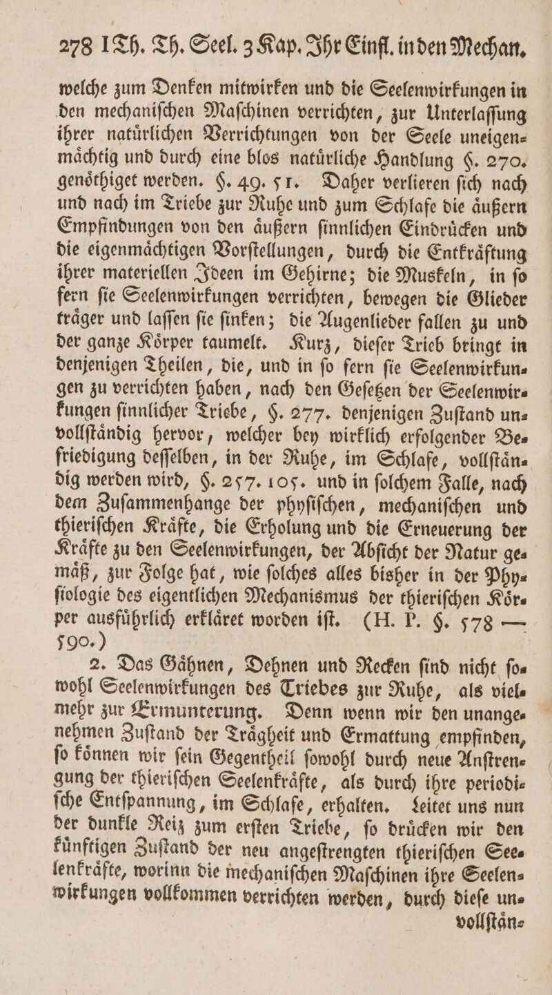 278 1Th. Th. Seel. 3 Kap. Ihr Einfl. in den Mechan. welche zum Denken mitwirken und die Seelenwirkungen in den mechaniſchen Maſchinen verrichten, zur Unterlaſſung ihrer natuͤrlichen Verrichtungen von der Seele uneigen⸗ maͤchtig und durch eine blos natuͤrliche Handlung §. 270. genoͤthiget werden. §. 49. 51. Daher verlieren ſich nach und nach im Triebe zur Ruhe und zum Schlafe die aͤußern Empfindungen von den aͤußern ſinnlichen Eindruͤcken und die eigenmaͤchtigen Vorſtellungen, durch die Entkraͤftung ihrer materiellen Ideen im Gehirne; die Muskeln, in ſo fern ſie Seelenwirkungen verrichten, bewegen die Glieder traͤger und laſſen ſie ſinken; die Augenlieder fallen zu und der ganze Koͤrper taumelt. Kurz, dieſer Trieb bringt in denjenigen Theilen, die, und in ſo fern ſie Seelenwirkun⸗ gen zu verrichten haben, nach den Geſetzen der Seelenwir⸗ kungen ſinnlicher Triebe, $. 277. denjenigen Zuſtand uns vollſtaͤndig hervor, welcher bey wirklich erfolgender Be⸗ friedigung deſſelben, in der Ruhe, im Schlafe, vollſtaͤn⸗ dig werden wird, §. 257. 105. und in ſolchem Falle, nach dem Zuſammenhange der phyſiſchen, mechaniſchen und thieriſchen Kräfte, die Erholung und die Erneuerung der Kraͤfte zu den Seelenwirkungen, der Abſicht der Natur ge⸗ maͤß, zur Folge hat, wie ſolches alles bisher in der Phy⸗ ſiologie des eigentlichen Mechanismus der thieriſchen Körs per ausführlich erklaͤret worden iſt. (H. P. §. 578 — 590.) 2. Das Gaͤhnen, Dehnen und Recken find nicht fos wohl Seelenwirkungen des Triebes zur Ruhe, als viel⸗ mehr zur Ermunterung. Denn wenn wir den unange⸗ nehmen Zuſtand der Traͤgheit und Ermattung empfinden, fo koͤnnen wir fein Gegentheil ſowohl durch neue Anſtren⸗ gung der thieriſchen Seelenkraͤfte, als durch ihre periodi⸗ ſche Entſpannung, im Schlafe, erhalten. Leitet uns nun der dunkle Reiz zum erſten Triebe, ſo druͤcken wir den kuͤnftigen Zuſtand der neu angeſtrengten thieriſchen Sees lenkraͤfte, worinn die mechaniſchen Maſchinen ihre Seelen⸗ wirkungen vollkommen verrichten werden, durch dieſe un⸗ | vollſtaͤn⸗