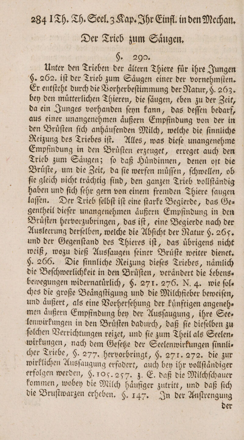 Der Trieb zum Saͤugen. | §. 290. | 48 Unter den Trieben der aͤltern Thiere fuͤr ihre Jungen §. 262. iſt der Trieb zum Saͤugen einer der vornehmſten. Er entſteht durch die Vorherbeſtimmung der Natur, §. 263. bey den muͤtterlichen Thieren, die ſaͤugen, eben zu der Zeit, da ein Junges vorhanden ſeyn kann, das deſſen bedarf, aus einer unangenehmen aͤußern Empfindung von der in den Bruͤſten ſich anhaͤufenden Milch, welche die ſinnliche Reizung des Triebes iſt. Alles, was dieſe unangenehme Empfindung in den Bruͤſten erzeuget, erreget auch den Trieb zum Saͤugen; ſo daß Huͤndinnen, denen oft die Bruͤſte, um die Zeit, da ſie werfen muͤſſen, ſchwellen, ob fie gleich nicht traͤchtig ſind, den ganzen Trieb vollftändig haben und ſich ſehr gern von einem fremden Thiere ſaugen laſſen. Der Trieb ſelbſt iſt eine ſtarke Begierde, das Ge⸗ gentheil dieſer unangenehmen aͤußern Empfindung in den Bruͤſten hervorzubringen, das iſt, eine Begierde nach der Ausleerung derſelben, welche die Abſicht der Natur H. 265. und der Gegenſtand des Thieres iſt, das uͤbrigens nicht weiß, wozu dieß Ausſaugen feiner Bruͤſte weiter dienet. $. 266. Die finnliche Reizung dieſes Triebes, naͤmlich die Beſchwerlichkeit in den Bruͤſten, veraͤndert die Lebens⸗ bewegungen widernatuͤrlich, F. 271. 276. N. 4. wie ſol— ches die große Beaͤngſtigung und die Milchfieber beweiſen, und aͤußert, als eine Vorherſehung der kuͤnftigen angeneh⸗ men aͤußern Empfindung bey der Ausſaugung, ihre See⸗ lenwirkungen in den Bruͤſten dadurch, daß ſie dieſelben zu ſolchen Verrichtungen reizet, und fie zum Theil als Seelen: wirkungen, nach dem Geſetze der Seelenwirkungen ſinnli⸗ cher Triebe, $. 277. hervorbringt, H. 271. 272. die zur wirklichen Ausſaugung erfodert, auch bey ihr vollſtaͤndiger erfolgen werden, §. 105. 257. 3. E. daß die Milchſchauer kommen, wobey die Milch haͤufiger zutritt, und daß ſich die Bruſtwarzen erheben. §. 147. In der Anſtrengung