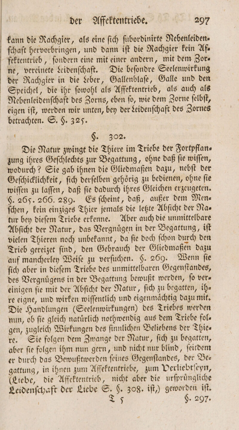 ſchaft hervorbringen, und dann iſt die Rachgier kein Af— fektentrieb, ſondern eine mit einer andern, mit dem Zor⸗ ne, vereinete Leidenſchaft. Die beſondre Seelenwirkung der Rachgier in die Leber, Gallenblaſe, Galle und den Speichel, die ihr ſowohl als Affektentrieb, als auch als Nebenleidenſchaft des Zorns, eben ſo, wie dem Zorne ſelbſt, betrachten. S. §. 325. | §. 302. Die Natur zwingt die Thiere im Triebe der Fortpflan⸗ zung ihres Geſchlechts zur Begattung, ohne daß ſie wiſſen, wodurch? Sie gab ihnen die Gliedmaßen dazu, nebſt der Geſchicklichkeit, ſich derſelben gehörig zu bedienen, ohne fie wiſſen zu laſſen, daß ſie dadurch ihres Gleichen erzeugeten. $. 265. 266. 289. Es ſcheint, daß, außer dem Men⸗ ſchen, kein einziges Thier jemals die letzte Abſicht der Nas tur bey dieſem Triebe erkenne. Aber auch die unmittelbare Abſicht der Natur, das Vergnuͤgen in der Begattung, iſt vielen Thieren noch unbekannt, da ſie doch ſchon durch den Trieb gereizet ſind, den Gebrauch der Gliedmaßen dazu auf mancherley Weiſe zu verſuchen. §. 269. Wenn ſie ſich aber in dieſem Triebe des unmittelbaren Gegenſtandes, des Vergnuͤgens in der Begattung bewußt werden, ſo ver— einigen fie mit der Abſicht der Natur, ſich zu begatten, ih— re eigne, und wirken wiſſentlich und eigenmaͤchtig dazu mit. Die Handlungen (Seelenwirkungen) des Triebes werden nun, ob fie gleich natuͤrlich nothwendig aus dem Triebe fols gen, zugleich Wirkungen des finnlichen Beliebens der Thies re. Sie folgen dem Zwange der Natur, ſich zu begatten, aber ſie folgen ihm nun gern, und nicht nur blind, ſeitdem er durch das Bewußtwerden ſeines Gegenſtandes, der Be— gattung, in ihnen zum Affektentriebe, zum Verliebtſeyn, (Liebe, die Affektentrieb, nicht aber die urſpruͤngliche Leidenſchaft der Liebe S. F. 308. iſt,) geworden iſt. | 27 $. 297.