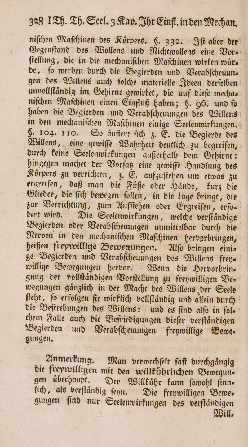 niſchen Maſchinen des Koͤrpers. H. 332. Iſt aber der Gegenſtand des Wollens und Nichtwollens eine Vor⸗ ſtellung, die in die mechaniſchen Maſchinen wirken würs de, ſo werden durch die Begierden und Verabſcheuun— gen des Willens auch ſolche materielle Ideen derſelben unvollſtaͤndig im Gehirne gewirket, die auf dieſe mecha- niſchen Maſchinen einen Einfluß haben; §. 96. und fo haben die Begierden und Verabſcheuungen des Willens in den mechaniſchen Maſchinen einige Scelenwirkungen. $. 104. 110. So aͤußert ſich z. E. die Begierde des Willens, eine gewiſſe Wahrheit deutlich zu begreifen, durch keine Seelenwirkungen außerhalb dem Gehirne: hingegen macher der Vorſatz eine gewiſſe Handlung des Koͤrpers zu verrichten, z. E. aufzuſtehen um etwas zu ergreifen, daß man die Fuͤße oder Haͤnde, kurz die Glieder, die ſich bewegen ſollen, in die Lage bringt, die zur Verrichtung, zum Aufſtehen oder Ergreifen, erfo. dert wird. Die Seelenwirkungen, welche verſtaͤndige Begierden oder Verabſcheuungen unmittelbar durch die Nerven in den mechaniſchen Maſchinen hervorbringen, heißen freywillige Bewegungen. Alſo bringen eini⸗ ge Begierden und Verabſcheuungen des Willens frey⸗ willige Bewegungen hervor. Wenn die Hervorbrin— gung der vollſtaͤndigen Vorſtellung zu freywilligen Be⸗ wegungen gaͤnzlich in der Macht des Willens der Seele ſteht, fo erfolgen fie wirklich vollſtaͤndig und allein durch die Beſtrebungen des Willens: und es find alſo in fols chem Falle auch die Befriedigungen dieſer verſtaͤndigen Begierden und Verabſcheuungen freywillige Bewe⸗ gungen. | Anmerkung. Man verwechſelt faſt durchgängig die freywilligen mit den willkuͤhrlichen Bewegun⸗ gen überhaupt. Der Willkuͤhr kann ſowohl finn- lich, als verſtaͤndig ſeyn. Die freywilligen Bewe— gungen ſind nur Seelenwirkungen des i f ill.