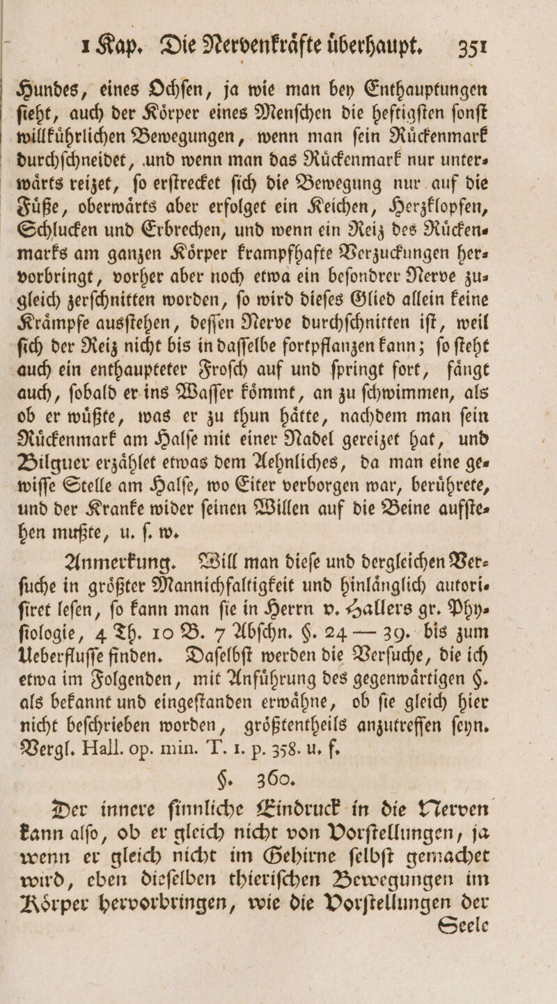 Hundes, eines Ochſen, ja wie man bey Enthauptungen ſieht, auch der Koͤrper eines Menſchen die heftigſten ſonſt willkuͤhrlichen Bewegungen, wenn man ſein Ruͤckenmark durchſchneidet, und wenn man das Ruͤckenmark nur unter» waͤrts reizet, fo erſtrecket ſich die Bewegung nur auf die Fuͤße, oberwaͤrts aber erfolget ein Keichen, Herzklopfen, Schlucken und Erbrechen, und wenn ein Reiz des Ruͤcken⸗ marks am ganzen Körper krampfhafte Verzuckungen hers vorbringt, vorher aber noch etwa ein beſondrer Nerve zu— gleich zerſchnitten worden, ſo wird dieſes Glied allein keine Kraͤmpfe ausſtehen, deſſen Nerve durchſchnitten iſt, weil ſich der Reiz nicht bis in daſſelbe fortpflanzen kann; ſo ſteht auch ein enthaupteter Froſch auf und ſpringt fort, faͤngt auch, ſobald er ins Waſſer koͤmmt, an zu ſchwimmen, als ob er wuͤßte, was er zu thun hätte, nachdem man fein Ruͤckenmark am Halfe mit einer Nadel gereizet hat, und Bilguer erzaͤhlet etwas dem Aehnliches, da man eine ges wiſſe Stelle am Halſe, wo Eiter verborgen war, beruͤhrete, und der Kranke wider ſeinen en auf die Beine aufſte⸗ hen mußte, u. ſ. w. Anmerkung. Will man dieſe und dergleichen Ver⸗ ſuche in größter Mannichfaltigkeit und hinlaͤnglich autori— ſiret leſen, fo kann man fie in Herrn v. Hallers gr. Phy⸗ ſiologie, 4 Th. 10 B. 7 Abſchn. §. 24 — 39. bis zum Ueberfluſſe finden. Daſelbſt werden die Verſuche, die ich etwa im Folgenden, mit Anfuͤhrung des gegenwärtigen $. als bekannt und eingeſtanden erwaͤhne, ob ſie gleich hier nicht beſchrieben worden, groͤßtentheils anzutreffen ſeyn. Vergl. Hall. op. min. T. I. p. 358. u. f. . 360. Der innere finnliche Eindruck in die Nerven kann alſo, ob er gleich nicht von Vorſtellungen, ja wenn er gleich nicht im Gehirne ſelbſt gemachet wird, eben dieſelben thieriſchen Bewegungen im Koͤrper hervorbringen, wie die ee der eele