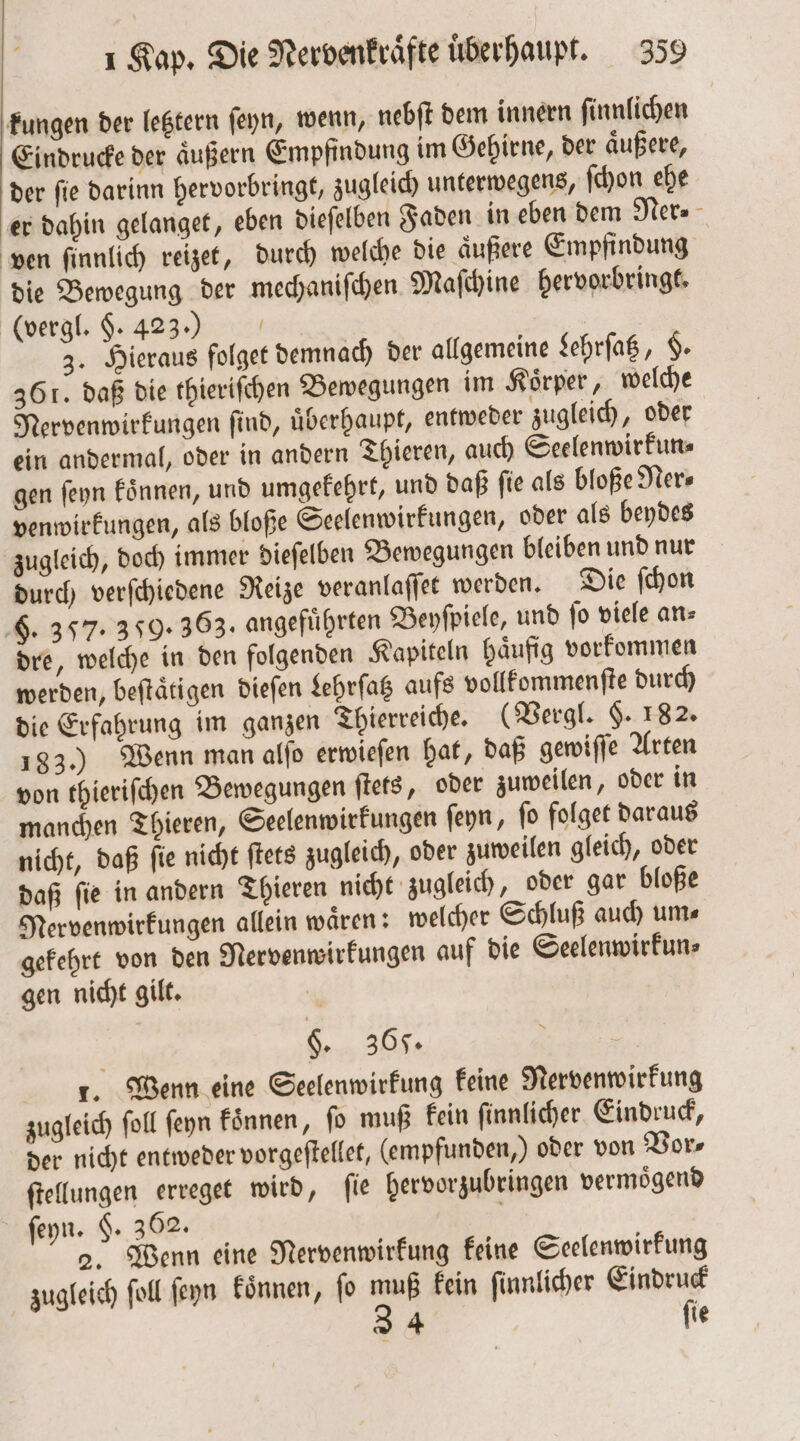 kungen der letztern ſeyn, wenn, nebſt dem innern ſinnlichen Eindrucke der äußern Empfindung im Gehirne, der äußere, der fie darinn hervorbringt, zugleich unterwegens, ſchon ehe er dahin gelanget, eben dieſelben Faden in eben dem Ner⸗ ven ſinnlich reizet, durch welche die aͤußere Empfindung die Bewegung der mechaniſchen Maſchine hervorbringt. (vergl. §. 423.) 3. Hieraus folget demnach der allgemeine Lehrſatz, $- 361. daß die thieriſchen Bewegungen im Koͤrper, welche Nervenwirkungen find, überhaupt, entweder zugleich, oder ein andermal, oder in andern Thieren, auch Seelenwirkun⸗ gen ſeyn koͤnnen, und umgekehrt, und daß ſie als bloße Ner⸗ venwirkungen, als bloße Seelenwirkungen, oder als beydes zugleich, doch immer dieſelben Bewegungen bleiben und nur durch verſchiedene Reize veranlaſſet werden. Die ſchon F. 357: 359. 363. angeführten Beyſpiele, und fo viele an⸗ dre, welche in den folgenden Kapiteln haͤufig vorkommen werden, beſtaͤtigen dieſen Lehrſatz aufs vollkommenſte durch die Erfahrung im ganzen Thierreiche. (Vergl. $. 182. 183.) Wenn man alſo erwieſen hat, daß gewiſſe Arten von thieriſchen Bewegungen ſtets, oder zuweilen, oder in manchen Thieren, Seelenwirkungen ſeyn, ſo folget daraus nicht, daß ſie nicht ſtets zugleich, oder zuweilen gleich, oder daß ſie in andern Thieren nicht zugleich, oder gar bloße Mervenwirkungen allein wären: welcher Schluß auch um⸗ gekehrt von den Nervenwirkungen auf die Seelenwirkun⸗ gen nicht gilt. §. 365. A 1. Wenn eine Seelenwirkung keine Nervenwirkung zugleich foll ſeyn koͤnnen, fo muß kein ſinnlicher Eindruck, der nicht entweder vorgeſtellet, (empfunden,) oder von Vor⸗ ſtellungen erreget wird, fie hervorzubringen vermoͤgend ſeyn. $. 362. 2. Wenn eine Nervenwirkung keine Seelenwirkung zugleich ſoll ſeyn koͤnnen, ſo 205 kein ſinnlicher Eindruck 4 fie