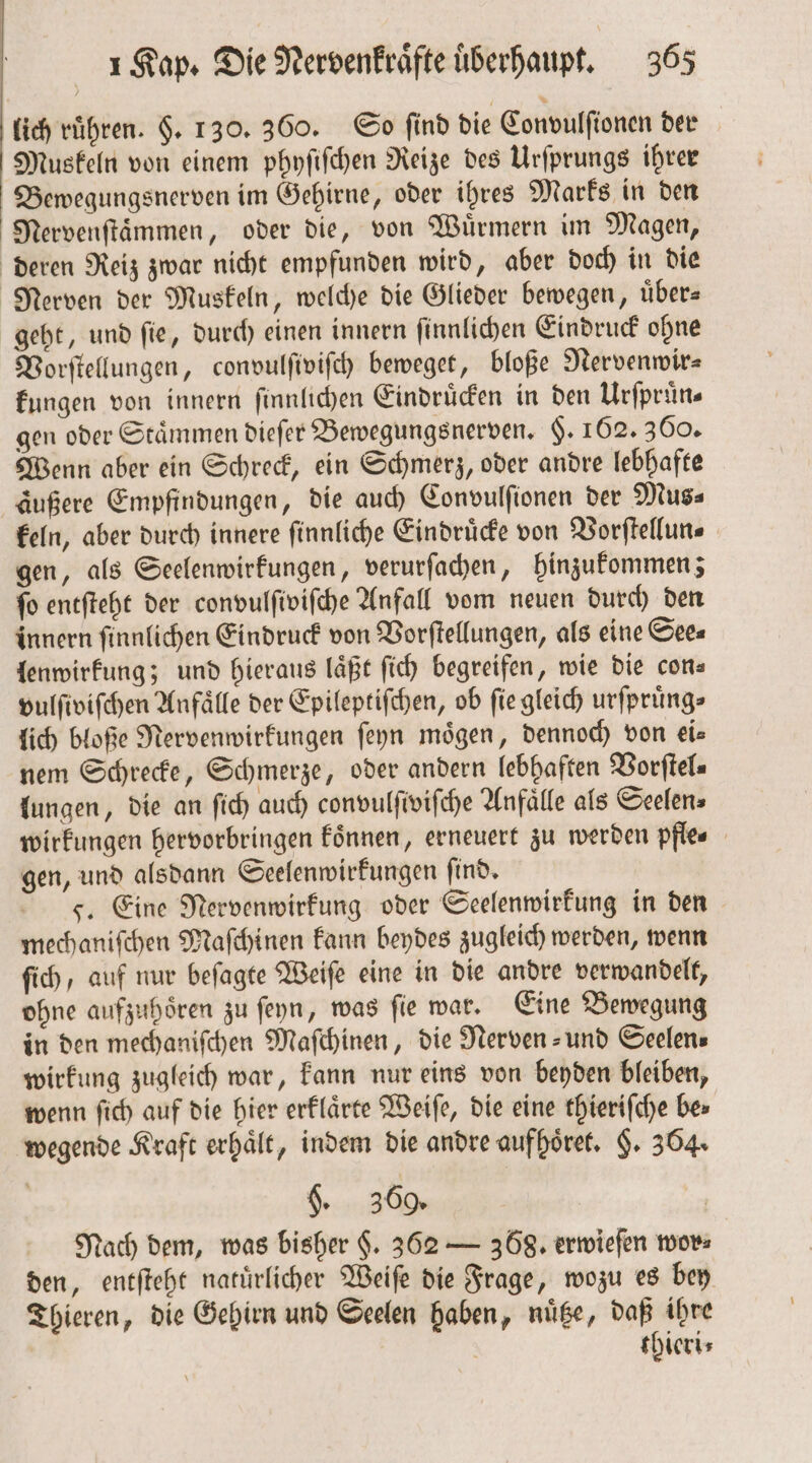 lich ruͤhren. §. 130. 360. So ſind die Convulſionen der Muskeln von einem phyſiſchen Reize des Urſprungs ihrer Bewegungsnerven im Gehirne, oder ihres Marks in den Nervenſtaͤmmen, oder die, von Wuͤrmern im Magen, deren Reiz zwar nicht empfunden wird, aber doch in die Nerven der Muskeln, welche die Glieder bewegen, uͤber— geht, und ſie, durch einen innern ſinnlichen Eindruck ohne Vorſtellungen, convulſiviſch beweget, bloße Nervenwir⸗ kungen von innern ſinnlichen Eindruͤcken in den Urſpruͤn— gen oder Stämmen dieſer Bewegungsnerven. $. 162. 360. Wenn aber ein Schreck, ein Schmerz, oder andre lebhafte aͤußere Empfindungen, die auch Convulſionen der Mus⸗ keln, aber durch innere ſinnliche Eindruͤcke von Vorſtellun⸗ gen, als Seelenwirkungen, verurſachen, hinzukommen; ſo entſteht der convulſiviſche Anfall vom neuen durch den innern ſinnlichen Eindruck von Vorſtellungen, als eine Sees lenwirkung; und hieraus läßt fi) begreifen, wie die con— vulſiviſchen Anfaͤlle der Epileptiſchen, ob fie gleich urſpruͤng⸗ lich bloße Nervenwirkungen ſeyn mögen, dennoch von eis nem Schrecke, Schmerze, oder andern lebhaften Vorſtel⸗ lungen, die an ſich auch convulſiviſche Anfälle als Seelens wirkungen hervorbringen koͤnnen, erneuert zu werden pfle⸗ gen, und alsdann Seelenwirkungen ſind. F. Eine Nervenwirkung oder Seelenwirkung in den mechaniſchen Maſchinen kann beydes zugleich werden, wenn ſich, auf nur beſagte Weiſe eine in die andre verwandelt, ohne aufzuhören zu ſeyn, was fie war. Eine Bewegung in den mechaniſchen Maſchinen, die Nerven- und Seelen⸗ wirkung zugleich war, kann nur eins von beyden bleiben, wenn ſich auf die hier erklaͤrte Weiſe, die eine thieriſche bes wegende Kraft erhält, indem die andre aufhoͤret. §. 364. g. 369. 1 Nach dem, was bisher $. 362 — 368. erwieſen wor⸗ den, entſteht natuͤrlicher Weiſe die Frage, wozu es bey Thieren, die Gehirn und Seelen haben, nuͤtze, daß ihre thieri⸗