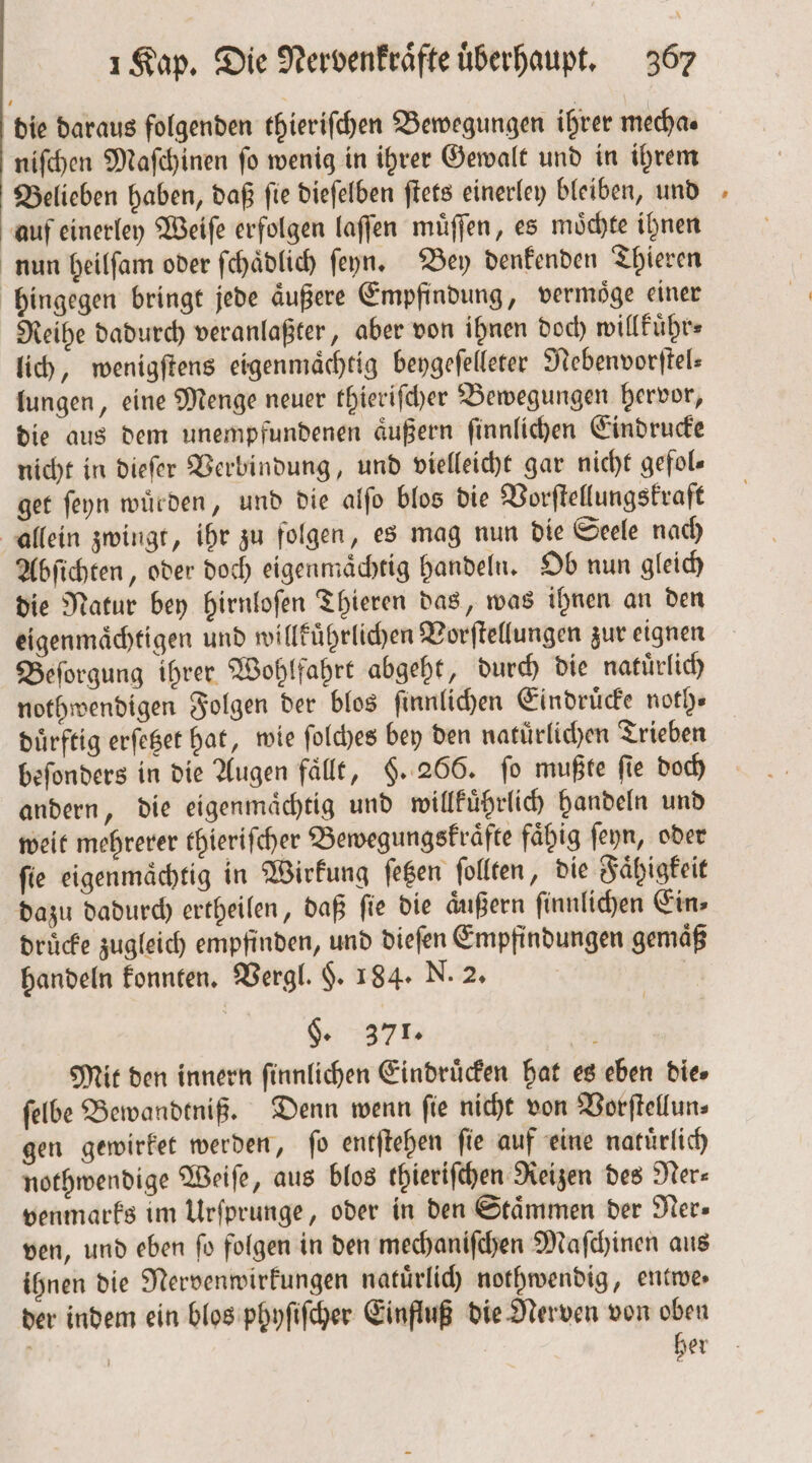 die daraus folgenden thieriſchen Bewegungen ihrer mecha⸗ niſchen Maſchinen ſo wenig in ihrer Gewalt und in ihrem Belieben haben, daß fie dieſelben ſtets einerley bleiben, und auf einerley Weiſe erfolgen laſſen muͤſſen, es moͤchte ihnen nun heilſam oder ſchaͤdlich ſeyn. Bey denkenden Thieren hingegen bringt jede aͤußere Empfindung, vermoͤge einer Reihe dadurch veranlaßter, aber von ihnen doch willkuͤhr⸗ lich, wenigſtens eigenmaͤchtig beygeſelleter Nebenvorſtel— lungen, eine Menge neuer thieriſcher Bewegungen hervor, die aus dem unempfundenen aͤußern ſinnlichen Eindrucke nicht in dieſer Verbindung, und vielleicht gar nicht gefols get ſeyn wuͤrden, und die alſo blos die Vorſtellungskraft allein zwingt, ihr zu folgen, es mag nun die Seele nach Abſichten, oder doch eigenmaͤchtig handeln. Ob nun gleich die Natur bey hirnloſen Thieren das, was ihnen an den eigenmaͤchtigen und willkuͤhrlichen Vorſtellungen zur eignen Beſorgung ihrer Wohlfahrt abgeht, durch die natuͤrlich nothwendigen Folgen der blos ſinnlichen Eindruͤcke noth⸗ duͤrftig erſetzet hat, wie ſolches bey den natuͤrlichen Trieben beſonders in die Augen fällt, §. 266. fo mußte fie doch andern, die eigenmaͤchtig und willkuͤhrlich handeln und weit mehrerer thieriſcher Bewegungskraͤfte fähig ſeyn, oder ſie eigenmaͤchtig in Wirkung ſetzen ſollten, die Faͤhigkeit dazu dadurch ertheilen, daß ſie die aͤußern ſinnlichen Ein⸗ druͤcke zugleich empfinden, und dieſen Empfindungen gemäß handeln konnten. Vergl. $. 184. N. 2. | §. 371. i Mit den innern ſinnlichen Eindruͤcken hat es eben dies ſelbe Bewandtniß. Denn wenn ſie nicht von Vorſtellun⸗ gen gewirket werden, ſo entſtehen fie auf eine natürlich nothwendige Weiſe, aus blos thieriſchen Reizen des Ner⸗ venmarks im Urſprunge, oder in den Stämmen der Ner— ven, und eben ſo folgen in den mechaniſchen Maſchinen aus ihnen die Nervenwirkungen natuͤrlich nothwendig, entwe⸗ der indem ein blos phyſiſcher Einfluß die Nerven von oben her *