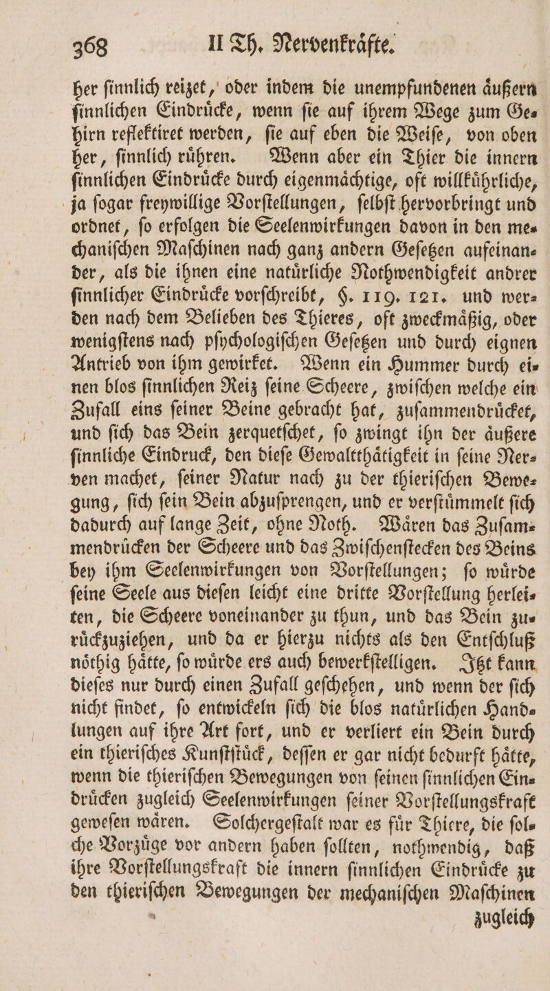 her finnlich reizet, oder indem die unempfundenen äußern ſinnlichen Eindrücke, wenn fie auf ihrem Wege zum Ges hirn reflektiret werden, fie auf eben die Weiſe, von oben her, ſinnlich ruͤhren. Wenn aber ein Thier die innern ſinnlichen Eindruͤcke durch eigenmaͤchtige, oft willkuͤhrliche, ja ſogar freywillige Vorſtellungen, ſelbſt hervorbringt und ordnet, fo erfolgen die Seelenwirkungen davon in den mes chaniſchen Maſchinen nach ganz andern Geſetzen aufeinan— der, als die ihnen eine natuͤrliche Nothwendigkeit andrer ſinnlicher Eindruͤcke vorſchreibt, $. 119. 121. und wer: den nach dem Belieben des Thieres, oft zweckmaͤßig, oder wenigſtens nach pſychologiſchen Geſetzen und durch eignen Antrieb von ihm gewirket. Wenn ein Hummer durch eis nen blos ſinnlichen Reiz ſeine Scheere, zwiſchen welche ein Zufall eins ſeiner Beine gebracht hat, zuſammendruͤcket, und ſich das Bein zerquetſchet, ſo zwingt ihn der aͤußere ſinnliche Eindruck, den dieſe Gewaltthaͤtigkeit in ſeine Ner⸗ ven machet, feiner Natur nach zu der thieriſchen Bewe⸗ gung, ſich fein Bein abzuſprengen, und er verſtuͤmmelt ſich dadurch auf lange Zeit, ohne Noth. Wären das Zufam: mendruͤcken der Scheere und das Zwiſchenſtecken des Beins bey ihm Seelenwirkungen von Vorſtellungen; ſo wuͤrde feine Seele aus dieſen leicht eine dritte Vorſtellung herlei⸗ ten, die Scheere voneinander zu thun, und das Bein zus ruͤckzuziehen, und da er hierzu nichts als den Entſchluß noͤthig hätte, fo würde ers auch bewerkſtelligen. Itzt kann dieſes nur durch einen Zufall geſchehen, und wenn der ſich nicht findet, fo entwickeln ſich die blos natuͤrlichen Hands lungen auf ihre Art fort, und er verliert ein Bein durch ein thieriſches Kunſtſtuͤck, deſſen er gar nicht bedurft haͤtte, wenn die thieriſchen Bewegungen von ſeinen ſinnlichen Ein⸗ druͤcken zugleich Seelenwirkungen ſeiner Vorſtellungskraft geweſen waͤren. Solchergeſtalt war es für Thiere, die ſol— che Vorzuͤge vor andern haben ſollten, nothwendig, daß ihre Vorſtellungskraft die innern ſinnlichen Eindruͤcke zu den thieriſchen Bewegungen der mechaniſchen Maſchinen 5 zugleich