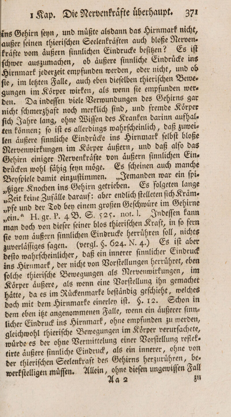 ins Gehirn ſeyn, und muͤßte alsdann das Hirnmark nicht, außer ſeinen thieriſchen Seelenkraͤften auch bloße Nerven⸗ kraͤfte vom aͤußern ſinnlichen Eindrucke beſitzen? Es iſt ſchwer auszumachen, ob aͤußere ſinnliche Eindruͤcke ins Hirnmark jederzeit empfunden werden, oder nicht, und ob fie, im letzten Falle, auch eben dieſelben thieriſchen Bewe⸗ gungen im Koͤrper wirken, als wenn fie empfunden wer⸗ den. Da indeſſen viele Verwundungen des Gehirns gar nicht ſchmerzhaft noch merklich ſind, und fremde Koͤrper ſich Jahre lang, ohne Wiſſen des Kranken darinn aufhal⸗ ten koͤnnen; ſo iſt es allerdings wahrſcheinlich, daß zuwei⸗ len aͤußere ſinnliche Eindruͤcke ins Hirnmark ſelbſt bloße Nervenwirkungen im Körper aͤußern, und daß alſo das Gehirn einiger Nervenkraͤfte von äußern ſinnlichen Eins druͤcken wohl faͤhig ſeyn moͤge. Es ſcheinen auch manche Beyſpiele damit einzuſtimmen. „Jemanden war ein ſpi⸗ „tziger Knochen ins Gehirn getrieben. Es folgeten lange „Zeit keine Zufaͤlle darauf: aber endlich ſtelleten ſich Kraͤm⸗ „pfe und der Tod bey einem großen Geſchwuͤre im Gehirne „ein.“ H. gr. P. 4 B. S. dag. not. J. Indeſſen kann man doch von dieſer ſeiner blos thieriſchen Kraft, in fo fern ſie vom aͤußern ſinnlichen Eindrucke herruͤhren ſoll, nichts zuverlaͤſſiges fagen. (vergl. §. 624. N. 4.) Es iſt aber deſto wahrſcheinlicher, daß ein innerer ſinnlicher Eindruck ins Hirnmark, der nicht von Vorſtellungen herruͤhret, eben ſolche thieriſche Bewegungen als Nervenwirkungen, im Koͤrper aͤußere, als wenn eine Vorſtellung ihn gemachet haͤtte, da es im Ruͤckenmarke beſtaͤndig geſchieht, welches doch mit dem Hirnmarke einerley iſt. §. 12. Schon in dem eben itzt angenommenen Falle, wenn ein aͤußerer ſinn⸗ licher Eindruck ins Hirnmark, ohne empfunden zu werden, gleichwohl thieriſche Bewegungen im Koͤrper verurſachete, wuͤrde es der ohne Vermittelung einer Vorſtellung reflek⸗ tirte äußere finnliche Eindruck, als ein innerer, ohne von der thieriſchen Seelenkraft des Gehirns herzuruͤhren, Des werkſtelligen muͤſſen. Allein, 77 ungewiſſen Fall a 2 zu