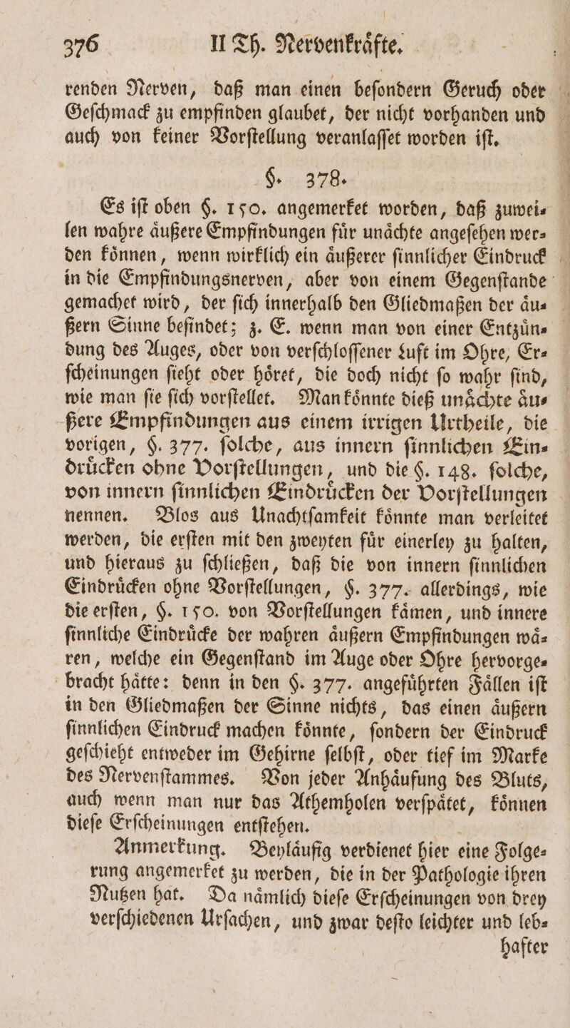 auch von keiner Vorſtellung veranlaſſet worden iſt. Re len wahre äußere Empfindungen fir unaͤchte angeſehen wer⸗ den koͤnnen, wenn wirklich ein aͤußerer ſinnlicher Eindruck dung des Auges, oder von verſchloſſener Luft im Ohre, Er— ſcheinungen ſieht oder hoͤret, die doch nicht ſo wahr ſind, wie man fie ſich vorſtellet. Man koͤnnte dieß unaͤchte aͤu⸗ ßere Empfindungen aus einem irrigen Urtheile, die druͤcken ohne Vorſtellungen, und die H. 148. folche, von innern ſinnlichen Eindruͤcken der Vorſtellungen nennen. Blos aus Unachtſamkeit koͤnnte man verleitet werden, die erſten mit den zweyten fuͤr einerley zu halten, und hieraus zu ſchließen, daß die von innern ſinnlichen Eindruͤcken ohne Vorſtellungen, §. 377. allerdings, wie die erſten, $. 150. von Vorſtellungen kaͤmen, und innere ſinnliche Eindruͤcke der wahren äußern Empfindungen waͤ⸗ ren, welche ein Gegenſtand im Auge oder Ohre hervorge— in den Gliedmaßen der Sinne nichts, das einen aͤußern ſinnlichen Eindruck machen koͤnnte, ſondern der Eindruck geſchieht entweder im Gehirne ſelbſt, oder tief im Marke des Nervenſtammes. Von jeder Anhaͤufung des Bluts, auch wenn man nur das Athemholen verſpaͤtet, koͤnnen dieſe Erſcheinungen entſtehen. a Anmerkung. Beylaͤufig verdienet hier eine Folge⸗ rung angemerket zu werden, die in der Pathologie ihren Nutzen hat. Da naͤmlich dieſe Erſcheinungen von drey verſchiedenen Urſachen, und zwar deſto leichter und leb⸗ hafter