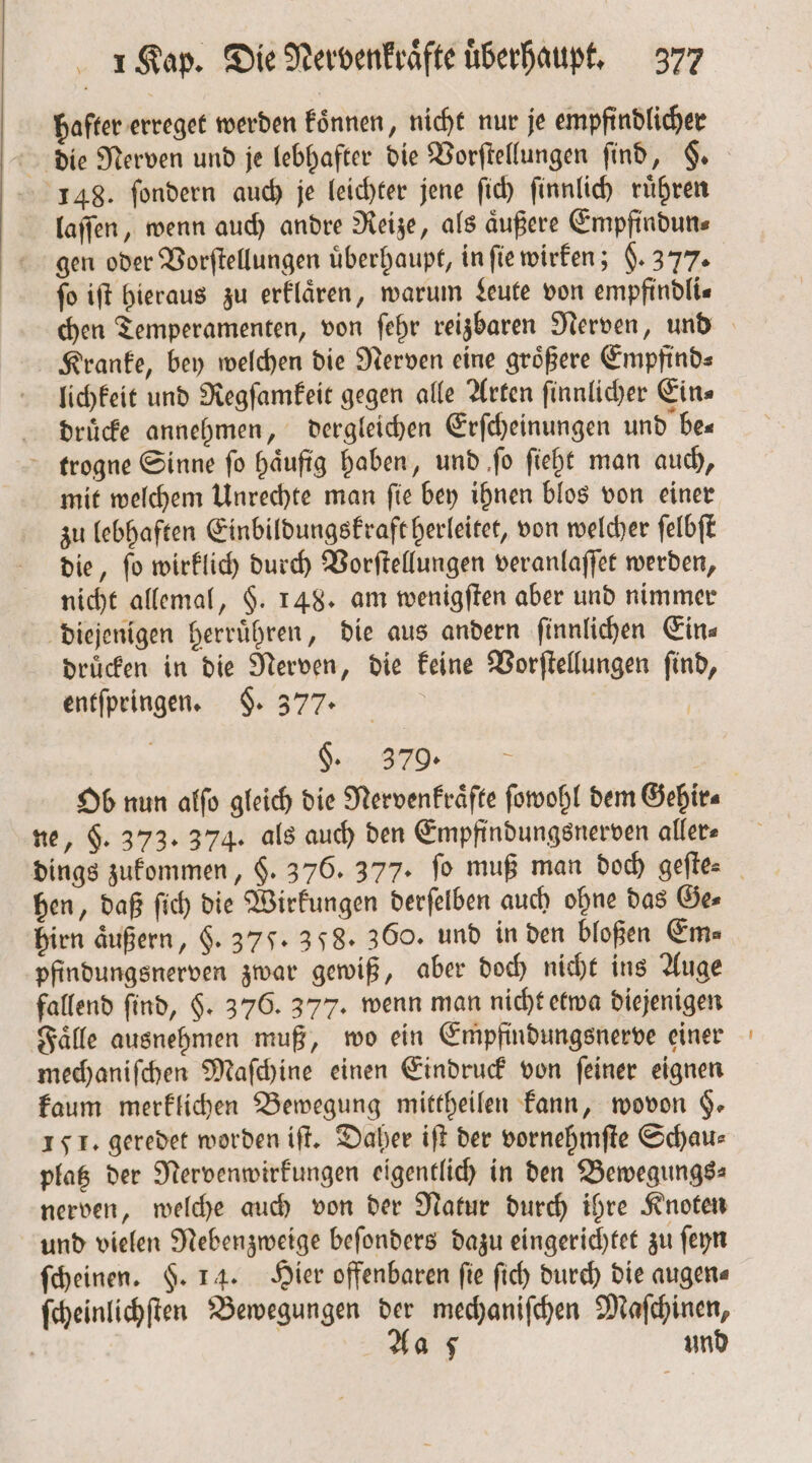 hafter erreget werden koͤnnen, nicht nur je empfindlicher 148. ſondern auch je leichter jene ſich ſinnlich rühren laſſen, wenn auch andre Reize, als aͤußere Empfindun⸗ ſo iſt hieraus zu erklaͤren, warum Leute von empfindli— Kranke, bey welchen die Nerven eine größere Empfind⸗ lichkeit und Regſamkeit gegen alle Arten ſinnlicher Ein⸗ druͤcke annehmen, dergleichen Erſcheinungen und be— trogne Sinne ſo haͤufig haben, und ſo ſieht man auch, mit welchem Unrechte man ſie bey ihnen blos von einer zu lebhaften Einbildungskraft herleitet, von welcher ſelbſt die, ſo wirklich durch Vorſtellungen veranlaſſet werden, nicht allemal, §. 148. am wenigſten aber und nimmer diejenigen herruͤhren, die aus andern ſinnlichen Ein⸗ druͤcken in die Nerven, die keine Vorſtellungen ſind, entſpringen. §. 377. g. BROT ne, $. 373. 374. als auch den Empfindungsnerven aller⸗ dings zukommen, $. 376. 377. fo muß man doch geſte⸗ bien äußern, §. 37. 358. 360. und in den bloßen Ems pfindungsnerven zwar gewiß, aber doch nicht ins Auge fallend find, $. 376. 377. wenn man nicht etwa diejenigen Faͤlle ausnehmen muß, wo ein Empfindungsnerve einer mechaniſchen Maſchine einen Eindruck von ſeiner eignen kaum merklichen Bewegung mittheilen kann, wovon §. 151. geredet worden iſt. Daher iſt der vornehmſte Schau⸗ platz der Nervenwirkungen eigentlich in den Bewegungs⸗ nerven, welche auch von der Natur durch ihre Knoten und vielen Nebenzweige beſonders dazu eingerichtet zu ſeyn ſcheinen. $. 14. Hier offenbaren fie ſich durch die augen⸗ ſcheinlichſten Bewegungen der mechaniſchen Maſchinen, | Aa 5 und