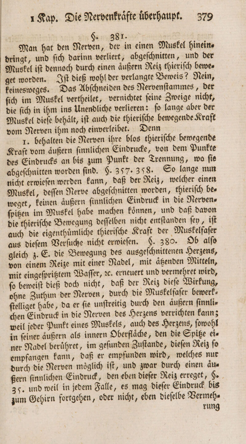 | S 881. | Man hat den Nerven, der in einen Muskel hinein⸗ dringt, und ſich darinn verliert, abgeſchnitten, und der Muskel iſt dennoch durch einen aͤußern Reiz thieriſch bewe⸗ get worden. Iſt dieß wohl der verlangte Beweis? Nein, keinesweges. Das Abſchneiden des Nervenſtammes, der ſich im Muskel vertheilet, vernichtet ſeine Zweige nicht, die ſich in ihm ins Unendliche verlieren: ſo lange aber der Muskel dieſe behält, iſt auch die thieriſche bewegende Kraft vom Nerven ihm noch einverleibet. Denn 1. behalten die Nerven ihre blos thieriſche bewegende Kraft vom aͤußern ſinnlichen Eindrucke, von dem Punkte des Eindrucks an bis zum Punkt der Trennung, wo ſie abgeſchnitten worden find. §. 357. 358. So lange nun nicht erwieſen werden kann, daß der Reiz, welcher einen Muskel, deſſen Nerve abgeſchnitten worden, thieriſch be⸗ weget, keinen äußern ſinnlichen Eindruck in die Nerven⸗ ſpitzen im Muskel habe machen koͤnnen, und daß davon die thieriſche Bewegung deſſelben nicht entſtanden ſey, iſt auch die eigenthuͤmliche thieriſche Kraft der Muskelfaſer aus dieſem Verſuche nicht erwieſen. §. 380. Ob alſo gleich z. E. die Bewegung des ausgeſchnittenen Herzens, von einem Reize mit einer Nadel, mit aͤtzenden Mitteln, mit eingeſpritztem Waſſer, ꝛc. erneuert und vermehret wird, ſo beweiſt dieß doch nicht, daß der Reiz dieſe Wirkung, ohne Zuthun der Nerven, durch die Muskelfaſer bewerk⸗ ſtelliget habe, da er ſie unſtreitig durch den aͤußern ſinnli⸗ chen Eindruck in die Nerven des Herzens verrichten kann; weil jeder Punkt eines Muskels, auch des Herzens, ſowohl in ſeiner aͤußern als innern Oberflaͤche, den die Spitze ei⸗ ner Nadel beruͤhret, im geſunden Zuſtande, dieſen Reiz ſo empfangen kann, daß er empfunden wird, welches nur durch die Nerven moͤglich iſt, und zwar durch einen aͤu⸗ ßern ſinnlichen Eindruck, den eben dieſer Reiz erreget, §. 35. und weil in jedem Falle, es mag dieſer Eindruck bis zum Gehirn fortgehen, oder nicht, eben dieſelbe Vermeh⸗ | rung