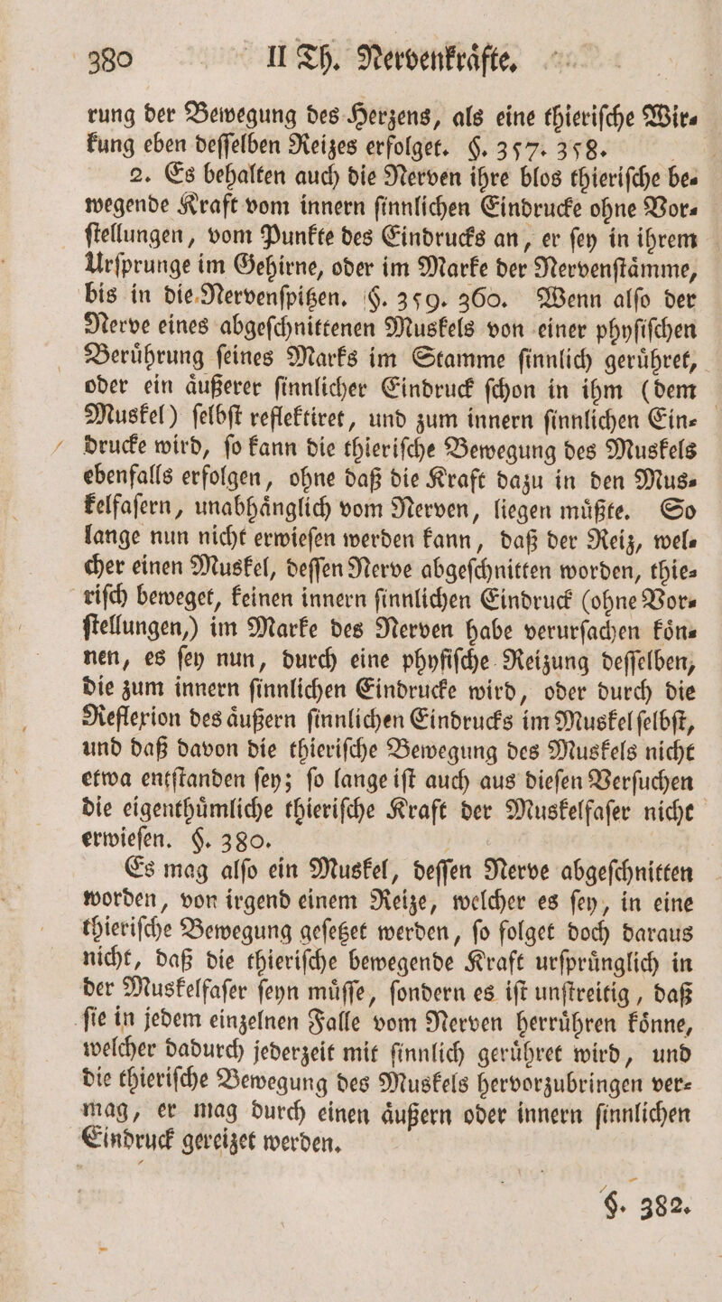 rung der Bewegung des Herzens, als eine thieriſche Wir⸗ kung eben deſſelben Reizes erfolget. §. 357. 358. — 4 2. Es behalten auch die Nerven ihre blos thieriſche bes wegende Kraft vom innern ſinnlichen Eindrucke ohne Vor⸗ ſtellungen, vom Punkte des Eindrucks an, er ſey in ihrem Urſprunge im Gehirne, oder im Marke der Nervenſtaͤmme, bis in die Nervenſpitzen. §. 359. 360. Wenn alſo der Nerve eines abgeſchnittenen Muskels von einer phyſiſchen Beruͤhrung ſeines Marks im Stamme ſinnlich geruͤhret, oder ein aͤußerer ſinnlicher Eindruck ſchon in ihm (dem Muskel) ſelbſt reflektiret, und zum innern ſinnlichen Ein⸗ drucke wird, ſo kann die thieriſche Bewegung des Muskels ebenfalls erfolgen, ohne daß die Kraft dazu in den Mus» kelfaſern, unabhaͤnglich vom Nerven, liegen muͤßte. So lange nun nicht erwieſen werden kann, daß der Reiz, wel⸗ cher einen Muskel, deſſen Nerve abgeſchnitten worden, thie⸗ riſch beweget, keinen innern ſinnlichen Eindruck (ohne Vor⸗ ſtellungen,) im Marke des Nerven habe verurſachen koͤn⸗ nen, es ſey nun, durch eine phyfiſche Reizung deſſelben, die zum innern ſinnlichen Eindrucke wird, oder durch die Reflexion des aͤußern ſinnlichen Eindrucks im Muskel ſelbſt, und daß davon die thieriſche Bewegung des Muskels nicht etwa entſtanden ſey; ſo lange iſt auch aus dieſen Verſuchen die eigenthuͤmliche thieriſche Kraft der Muskelfaſer nicht erwieſen. §. 380. 5 Es mag alſo ein Muskel, deſſen Nerve abgeſchnitten worden, von irgend einem Reize, welcher es ſey, in eine thieriſche Bewegung geſetzet werden, fo folget doch daraus nicht, daß die thieriſche bewegende Kraft urfprünglich in der Muskelfaſer ſeyn muͤſſe, ſondern es iſt unſtreitig, daß ‚fie in jedem einzelnen Falle vom Nerven herruͤhren koͤnne, welcher dadurch jederzeit mit ſinnlich geruͤhret wird, und die thieriſche Bewegung des Muskels hervorzubringen ver— mag, er mag durch einen aͤußern oder innern finnlichen Eindruck gereizet werden.