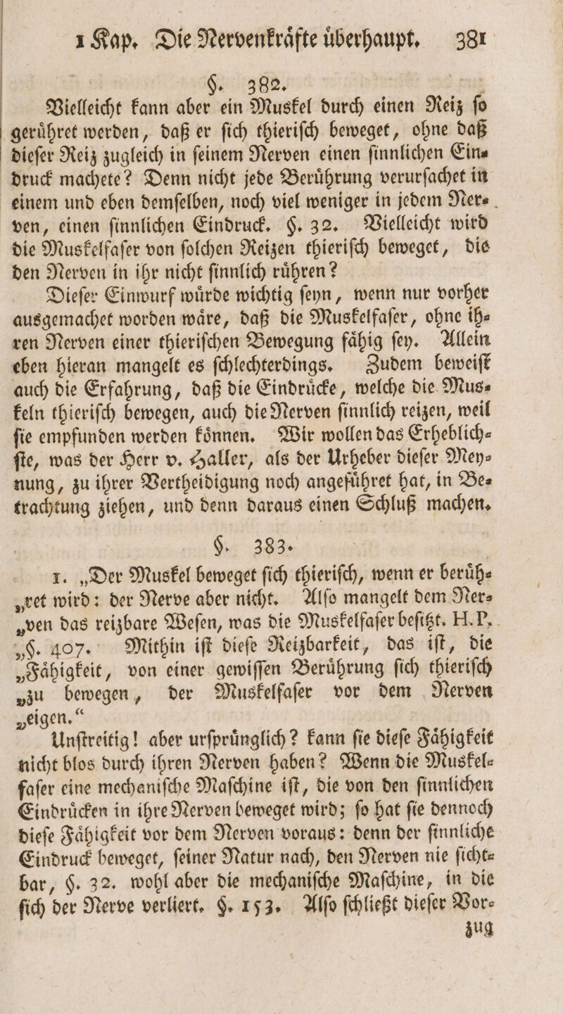 N Fa | 2 Vielleicht kann aber ein Muskel durch einen Reiz fo geruͤhret werden, daß er ſich thieriſch beweget, ohne daß dieſer Reiz zugleich in ſeinem Nerven einen ſinnlichen Ein⸗ druck machete? Denn nicht jede Beruͤhrung verurſachet in einem und eben demſelben, noch viel weniger in jedem Ner⸗ ven, einen ſinnlichen Eindruck. §. 32. Vielleicht wird die Muskelfaſer von ſolchen Reizen thieriſch beweget, die den Nerven in ihr nicht ſinnlich rühren? Dieſer Einwurf wuͤrde wichtig ſeyn, wenn nur vorher ausgemachet worden waͤre, daß die Muskelfaſer, ohne ih⸗ ren Nerven einer thieriſchen Bewegung faͤhig ſey. Allein eben hieran mangelt es ſchlechterdings. Zudem beweiſt auch die Erfahrung, daß die Eindruͤcke, welche die Mus⸗ keln thieriſch bewegen, auch die Nerven ſinnlich reizen, weil fie empfunden werden koͤnnen. Wir wollen das Erheblich⸗ ſte, was der Herr v. Haller, als der Urheber dieſer Mey: nung, zu ihrer Vertheidigung noch angefuͤhret hat, in Bes trachtung ziehen, und denn daraus einen Schluß machen. $. 383. 1. „Der Muskel beweget ſich thieriſch, wenn er beruͤh⸗ „ret wird: der Nerve aber nicht. Alſo mangelt dem Ner⸗ „ven das reizbare Weſen, was die Muskelfaſer beſitzt. H. P. „F. 407. Mithin iſt dieſe Reizbarkeit, das iſt, die „Faͤhigkeit, von einer gewiſſen Beruͤhrung ſich thieriſch „zu bewegen, der Muskelfaſer vor dem Nerven „eigen.“ Unſtreitig! aber urſpruͤnglich? kann fie dieſe Faͤhigkeit nicht blos durch ihren Nerven haben? Wenn die Muskel⸗ fafer eine mechaniſche Maſchine iſt, die von den ſinnlichen Eindruͤcken in ihre Nerven beweget wird; ſo hat ſie dennoch dieſe Faͤhigkeit vor dem Nerven voraus: denn der ſinnliche Eindruck beweget, feiner Natur nach, den Nerven nie ſicht— bar, H. 32. wohl aber die mechaniſche Maſchine, in die ſich der Nerve verliert. F. 153. Alſo ſchließt dieſer Vor⸗ | zug