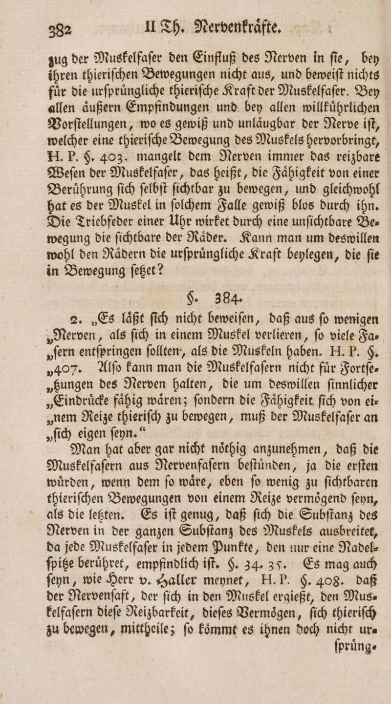 zug der Muskelfaſer den Einfluß des Nerven in ſie, bey ihren thieriſchen Bewegungen nicht aus, und beweiſt nichts fuͤr die urſpruͤngliche thieriſche Kraft der Muskelfaſer. Bey allen aͤußern Empfindungen und bey allen willkuͤhrlichen Vorſtellungen, wo es gewiß und unlaͤugbar der Nerve iſt, welcher eine thieriſche Bewegung des Muskels hervorbringt, H. P. F. 403. mangelt dem Nerven immer das reizbare Weſen der Muskelfaſer, das heißt, die Faͤhigkeit von einer Beruͤhrung ſich ſelbſt ſichtbar zu bewegen, und gleichwohl hat es der Muskel in ſolchem Falle gewiß blos durch ihn. Die Triebfeder einer Uhr wirket durch eine unſichtbare Bes wegung die ſichtbare der Raͤder. Kann man um deswillen wohl den Raͤdern die urſpruͤngliche Kraft beylegen, die ſie in Bewegung ſetzet? §. 384. 2. Es laͤßt ſich nicht beweiſen, daß aus ſo wenigen „Nerven, als ſich in einem Muskel verlieren, fo viele Fa „fern entſpringen ſollten, als die Muskeln haben. H. P. $. „407. Alſo kann man die Muskelfaſern nicht für Fortfes „gungen des Nerven halten, die um deswillen ſinnlicher „Eindruͤcke fähig wären; ſondern die Faͤhigkeit ſich von ei „nem Reize thieriſch zu bewegen, muß der Muskelfaſer an „fid) eigen ſeyn.“ Man hat aber gar nicht noͤthig anzunehmen, daß die Muskelfaſern aus Nervenfaſern beſtuͤnden, ja die erſten wuͤrden, wenn dem ſo waͤre, eben ſo wenig zu ſichtbaren thieriſchen Bewegungen von einem Reize vermoͤgend ſeyn, als die letzten. Es iſt genug, daß ſich die Subſtanz des Nerven in der ganzen Subſtanz des Muskels ausbreitet, da jede Muskelfaſer in jedem Punkte, den nur eine Nadel⸗ ſpitze beruͤhret, empfindlich iſt. §. 34. 35. Es mag auch ſeyn, wie Herr v. Haller meynet, H. P. §. 408. daß der Nervenſaft, der ſich in den Muskel ergießt, den Mus⸗ kelfaſern dieſe Reizbarkeit, dieſes Vermoͤgen, ſich thieriſch zu bewegen, mittheile; ſo koͤmmt es ihnen doch nicht ur⸗ ſpruͤng⸗