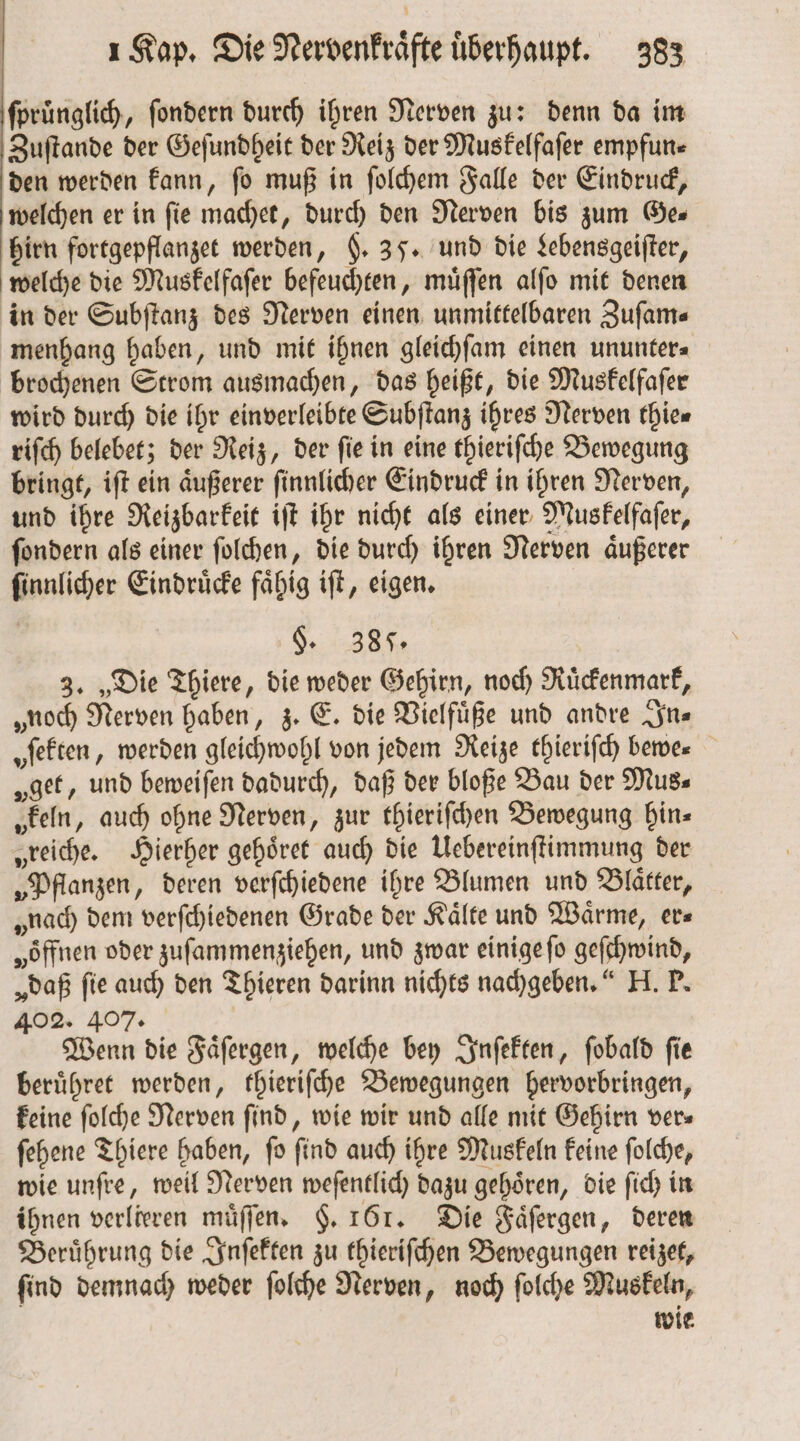 ſpruͤnglich, fondern durch ihren Nerven zu: denn da im Zuſtande der Geſundheit der Reiz der Muskelfaſer empfun⸗ den werden kann, ſo muß in ſolchem Falle der Eindruck, welchen er in fie machet, durch den Nerven bis zum Ges hirn fortgepflanzet werden, g. 35. und die Lebensgeiſter, welche die Muskelfaſer befeuchten, muͤſſen alſo mit denen in der Subſtanz des Nerven einen unmittelbaren Zufams menhang haben, und mit ihnen gleichſam einen ununter⸗ brochenen Strom ausmachen, das heißt, die Muskelfaſer wird durch die ihr einverleibte Subſtanz ihres Nerven thie⸗ riſch belebet; der Reiz, der ſie in eine thieriſche Bewegung bringt, iſt ein aͤußerer ſinnlicher Eindruck in ihren Nerven, und ihre Reizbarkeit iſt ihr nicht als einer Muskelfaſer, ſondern als einer ſolchen, die durch ihren Nerven aͤußerer ſinnlicher Eindruͤcke faͤhig iſt, eigen. §. 387. 3. „Die Thiere, die weder Gehirn, noch Ruͤckenmark, „noch Nerven haben, z. E. die Vielfuͤße und andre In⸗ „ſekten, werden gleichwohl von jedem Reize thieriſch bewe⸗ „get, und beweiſen dadurch, daß der bloße Bau der Mus⸗ „keln, auch ohne Nerven, zur thieriſchen Bewegung hin⸗ „reiche. Hierher gehoͤret auch die Uebereinſtimmung der „Pflanzen, deren verſchiedene ihre Blumen und Blätter, „nach dem verſchiedenen Grade der Kälte und Wärme, er⸗ „öffnen oder zuſammenziehen, und zwar einige ſo geſchwind, „daß fie auch den Thieren darinn nichts nachgeben. H. P. 402. 407. | Wenn die Faͤſergen, welche bey Inſekten, ſobald fie beruͤhret werden, thieriſche Bewegungen hervorbringen, keine ſolche Nerven find, wie wir und alle mit Gehirn vers ſehene Thiere haben, ſo ſind auch ihre Muskeln keine ſolche, wie unſre, weil Nerven weſentlich dazu gehoͤren, die ſich in ihnen verlieren muͤſſen. §. 161. Die Faͤſergen, deren Beruͤhrung die Inſekten zu thieriſchen Bewegungen reizet, ſind demnach weder ſolche Nerven, noch ſolche Muskeln, wie