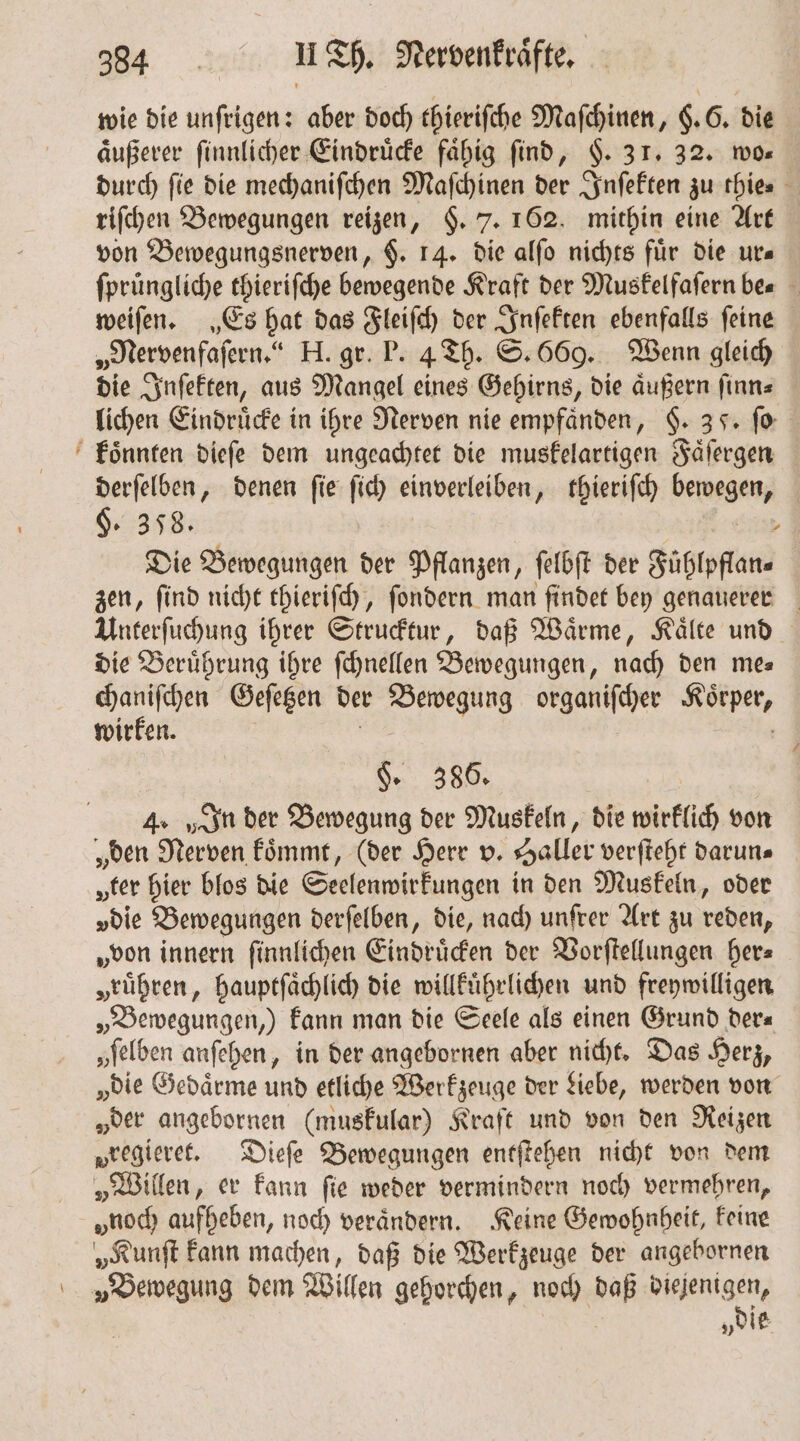 \ wie die unſrigen: aber doch thieriſche Maſchinen, §. 6. die äußerer ſinnlicher Eindruͤcke faͤhig find, §. 31. 32. wo durch fie die mechaniſchen Maſchinen der Inſekten zu thie⸗ riſchen Bewegungen reizen, §. 7. 162. mithin eine Art von Bewegungsnerven, F. 14. die alſo nichts für die ur— ſpruͤngliche thieriſche bewegende Kraft der Muskelfaſern be⸗ weiſen. „Es hat das Fleiſch der Inſekten ebenfalls feine „Nervenfaſern.“ H. gr. P. 4 Th. S. 669. Wenn gleich die Inſekten, aus Mangel eines Gehirns, die aͤußern ſinn⸗ lichen Eindruͤcke in ihre Nerven nie empfaͤnden, §. 35. ſo derſelben, denen ſie ſich einverleiben, thieriſch bewegen, §. 358. a Die Bewegungen der Pflanzen, ſelbſt der Fühlpflan« zen, ſind nicht thieriſch, ſondern man ſindet bey genauerer Unterſuchung ihrer Strucktur, daß Waͤrme, Kaͤlte und die Beruͤhrung ihre ſchnellen Bewegungen, nach den me— chaniſchen Geſetzen der . organiſcher 8 wirken. §. 386. 4. „In der Bewegung der Muskeln, die wirklich von „den Nerven koͤmmt, (der Herr v. Haller verſteht darun⸗ ter hier blos die Seelenwirkungen in den Muskeln, oder vdie Bewegungen derſelben, die, nach unſrer Art zu reden, „von innern ſinnlichen Eindruͤcken der Vorſtellungen her⸗ „rühren, hauptſaͤchlich die willkuͤhrlichen und freywilligen „Bewegungen, kann man die Seele als einen Grund der⸗ „felben anſehen, in der angebornen aber nicht. Das Herz, „die Gedaͤrme und etliche Werkzeuge der Liebe, werden von „der angebornen (muskular) Kraft und von den Reizen vregieret. Dieſe Bewegungen entſtehen nicht von dem „Willen, er kann ſie weder vermindern noch vermehren, „noch aufheben, noch verändern. Keine Gewohnheit, Feine „Kunſt kann machen, daß die Werkzeuge der angebornen „Bewegung dem Willen gehorchen, noch Ba 2 8 „die