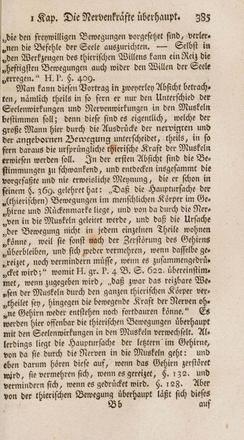 „die den freywilligen Bewegungen vorgeſetzet find, verler⸗ „nen die Befehle der Seele auszurichten. — Selbſt in „den Werkzeugen des thieriſchen Willens kann ein Reiz die „beftigften Bewegungen auch wider den Willen der Seele „erregen.“ H. P. §. 409. | Man kann dieſen Vortrag in zweyerley Abſicht betrach- ten, naͤmlich theils in ſo fern er nur den Unterſchied der Seelenwirkungen und Nervenwirkungen in den Muskeln beſtimmen ſoll; denn dieſe ſind es eigentlich, welche der große Mann hier durch die Ausdruͤcke der nervigten und der angebornen Bewegung unterſcheidet, theils, in fo fern daraus die urfprüngliche thieriſche Kraft der Muskeln erwieſen werden ſoll. In der erſten Abſicht ſind die Be— ſtimmungen zu ſchwankend, und entdecken insgeſammt die vorgeſaßte und nie erweisliche Meynung, die er ſchon in feinem $. 369. gelehret hat: „Daß die Haupturſache der „(ebierifchen) Bewegungen im menſchlichen Körper im Ge⸗ „birne und Ruͤckenmarke liege, und von da durch die Ner⸗ „ven in die Muskeln geleitet werde, und daß die Urſache „der Bewegung nicht in jedem einzelnen Theile wohnen „koͤnne, weil fie ſonſt nach der Zerſtoͤrung des Gehirns „überbleiben, und ſich weder vermehren, wenn daſſelbe ges „reizet, noch vermindern muͤſſe, wenn es zufammengedrüs „et wird;“ womit H. gr. P. 4 B. S. 622. uͤbereinſtim⸗ met, wenn zugegeben wird, „daß zwar das reizbare We⸗ „fen der Muskeln durch den ganzen thieriſchen Körper ver— „theilet ſey, hingegen die bewegende Kraft der Nerven oh⸗ „ne Gehirn weder entſtehen noch fortdauren Fönne.“ Es werden hier offenbar die thieriſchen Bewegungen uͤberhaupt mit den Seelenwirkungen in den Muskeln verwechſelt. Als lerdings liegt die Haupturſache der letztern im Gehirne, von da ſie durch die Nerven in die Muskeln geht: und eben darum hoͤren dieſe auf, wenn das Gehirn zerſtoͤret wird, fie vermehren ſich, wenn es gereizet, §. 132. und vermindern ſich, wenn es gedruͤcket wird. F. 128. Aber von der thieriſchen FE 1 laͤßt ſich sg au