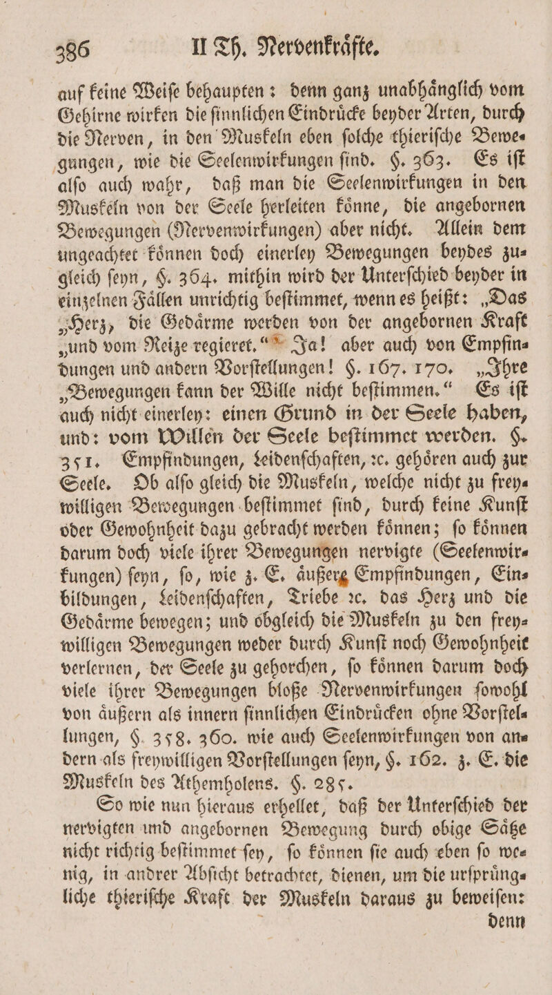 auf keine Weiſe behaupten: denn ganz unabhaͤnglich vom Gehirne wirken die ſinnlichen Eindruͤcke beyder Arten, durch die Nerven, in den Muskeln eben ſolche thieriſche Bewe⸗ gungen, wie die Seelenwirkungen ſind. §. 363. Es iſt alſo auch wahr, daß man die Seelenwirkungen in den Muskeln von der Seele herleiten koͤnne, die angebornen Bewegungen (Nervenwirkungen) aber nicht. Allein dem ungeachtet koͤnnen doch einerley Bewegungen beydes zu⸗ gleich ſeyn, §. 364. mithin wird der Unterſchied beyder in einzelnen Faͤllen unrichtig beſtimmet, wenn es heißt: „Das „Herz, die Gedaͤrme werden von der angebornen Kraft „und vom Reize regieret.. Ja! aber auch von Empfins dungen und andern Vorſtellungen! §. 167. 170. „Ihre „Bewegungen kann der Wille nicht beſtimmen.“ Es iſt auch nicht einerley: einen Grund in der Seele haben, und: vom Willen der Seele beſtimmet werden. §. 3571. Empfindungen, Leidenſchaften, sc. gehören auch zur Seele. Ob alſo gleich die Muskeln, welche nicht zu frey— willigen Bewegungen beſtimmet ſind, durch keine Kunſt oder Gewohnheit dazu gebracht werden koͤnnen; ſo koͤnnen darum doch viele ihrer Bewegungen nervigte (Seelenwir⸗ kungen) ſeyn, fo, wie z. E. äußerg Empfindungen, Eins bildungen, Leidenſchaften, Triebe ꝛc. das Herz und die Gedaͤrme bewegen; und obgleich die Muskeln zu den frey⸗ willigen Bewegungen weder durch Kunſt noch Gewohnheit verlernen, der Seele zu gehorchen, ſo koͤnnen darum doch viele ihrer Bewegungen bloße Nervenwirkungen ſowohl von aͤußern als innern ſinnlichen Eindruͤcken ohne Vorſtel⸗ lungen, 6. 358. 360. wie auch Seelenwirkungen von arte dern als freywilligen Vorſtellungen ſeyn, $. 162. z. E. die Muskeln des Athemholens. $. 285. So wie nun hieraus erhellet, daß der Unterſchied der nervigten und angebornen Bewegung durch obige Saͤtze nicht richtig beſtimmet fen, fo koͤnnen fie auch eben fo we— nig, in andrer Abſicht betrachtet, dienen, um die urfprüng« liche thieriſche Kraft der Muskeln daraus zu beweiſen: