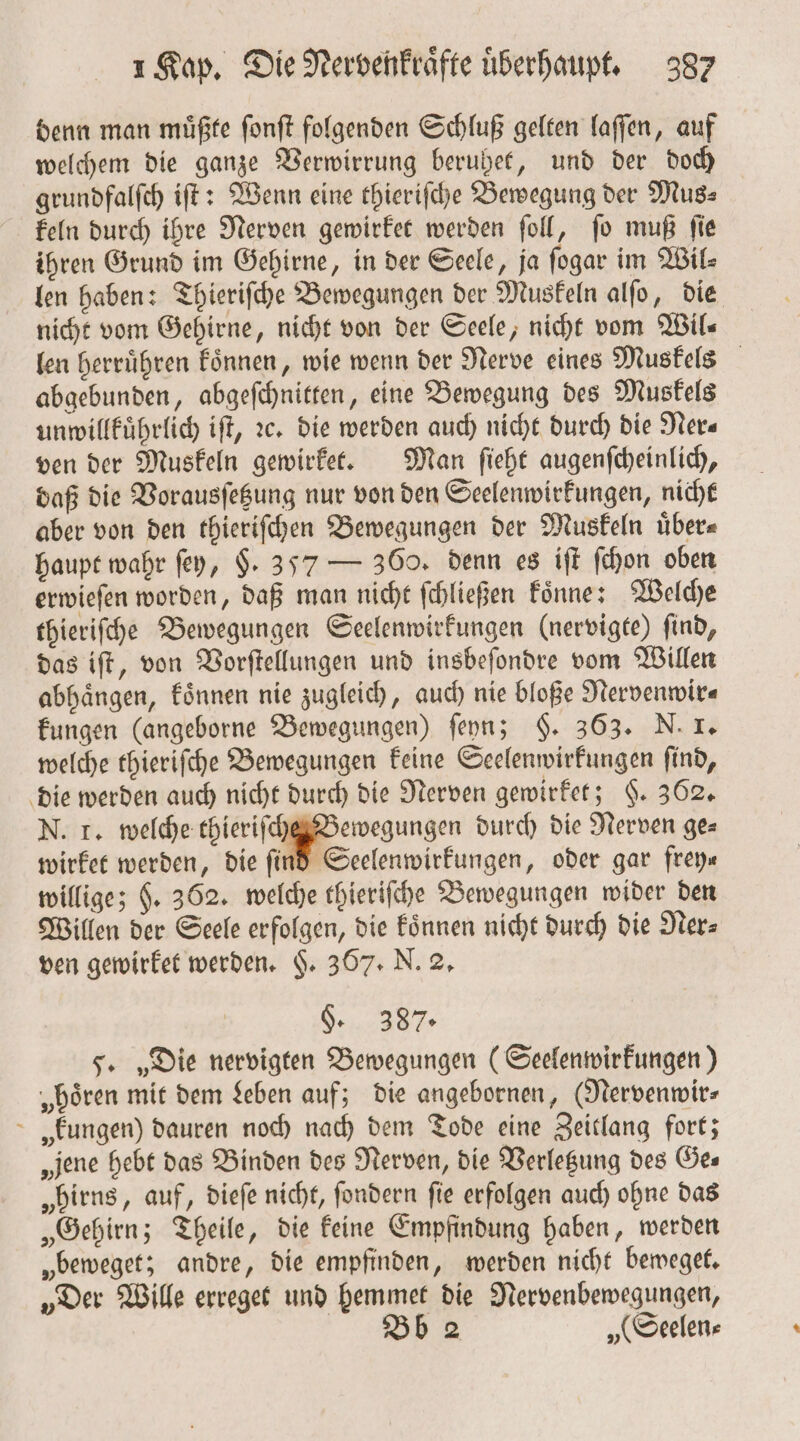 denn man muͤßte ſonſt folgenden Schluß gelten laſſen, auf welchem die ganze Verwirrung berubet, und der doch grundfalſch iſt: Wenn eine thieriſche Bewegung der Mus⸗ keln durch ihre Nerven gewirket werden ſoll, ſo muß ſie ihren Grund im Gehirne, in der Seele, ja ſogar im Wil⸗ len haben: Thieriſche Bewegungen der Muskeln alſo, die nicht vom Gehirne, nicht von der Seele, nicht vom Wil— len herruͤhren koͤnnen, wie wenn der Nerve eines Muskels abgebunden, abgeſchnitten, eine Bewegung des Muskels unwillkuͤhrlich iſt, ꝛc. die werden auch nicht durch die Ner⸗ ven der Muskeln gewirket. Man ſieht augenſcheinlich, daß die Vorausſetzung nur von den Seelenwirkungen, nicht aber von den thieriſchen Bewegungen der Muskeln uͤber⸗ haupt wahr ſey, §. 357 — 360. denn es iſt ſchon oben erwieſen worden, daß man nicht ſchließen koͤnne; Welche thieriſche Bewegungen Seelenwirkungen (nervigte) ſind, das iſt, von Vorſtellungen und insbeſondre vom Willen abhaͤngen, koͤnnen nie zugleich, auch nie bloße Nervenwir⸗ kungen (angeborne Bewegungen) ſeyn; §. 363. N. I. welche thieriſche Bewegungen keine Seelenwirkungen ſind, die werden auch nicht durch die Nerven gewirket; §. 362. N. T. welche thieriſche Bewegungen durch die Nerven ge⸗ wirket werden, die find Seelenwirkungen, oder gar frey« willige; $. 362. welche thieriſche Bewegungen wider den Willen der Seele erfolgen, die koͤnnen nicht durch die Ner⸗ ven gewirket werden. §. 367. N. 2. §. 387. 5. „Die nervigten Bewegungen (Seelenwirkungen) „hoͤren mit dem Leben auf; die angebornen, (Nervenwir— kungen) dauren noch nach dem Tode eine Zeitlang fort; „jene hebt das Binden des Nerven, die Verletzung des Öes „birns, auf, dieſe nicht, ſondern fie erfolgen auch ohne das „Gehirn; Theile, die keine Empfindung haben, werden „beweget; andre, die empfinden, werden nicht beweget. „Der Wille erreget und hemmet die Nervenbewegungen, Bb 2 „(Seelen⸗