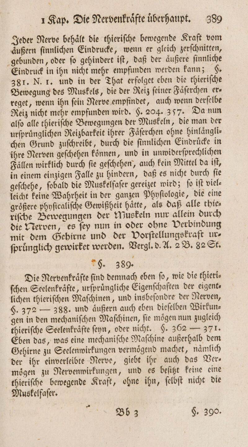 Jeder Nerve behält die thieriſche bewegende Kraft vom äußern ſinnlichen Eindrucke, wenn er gleich zerſchnitten, gebunden, oder ſo gehindert iſt, daß der aͤußere ſinnliche Eindruck in ihn nicht mehr empfunden werden kann; H. 381. N. 1. und in der That erfolget eben die thieriſche Bewegung des Muskels, die der Reiz ſeiner Faͤſerchen er⸗ reget, wenn ihn ſein Nerve empfindet, auch wenn derſelbe Reiz nicht mehr empfunden wird. §. 204. 357. Da nun alſo alle thieriſche Bewegungen der Muskeln, die man der urfprünglichen Reizbarkeit ihrer Faͤſerchen ohne hinlaͤngli⸗ chen Grund zuſchreibt, durch die finnlichen Eindruͤcke in ihre Nerven geſchehen koͤnnen, und in unwiderſprechlichen Fällen wirklich durch fie geſchehen, auch Fein Mittel da iſt, in einem einzigen Falle zu hindern, daß es nicht durch ſie geſchehe, ſobald die Muskelfaſer gereizet wird; ſo iſt viel⸗ leicht keine Wahrheit in der ganzen Phnfiologie, die eine groͤßere phyſicaliſche Gewißheit haͤtte, als daß alle thie⸗ riſche Bewegungen der Muskeln nur allein durch die Nerven, es ſey nun in oder ohne Verbindung mit dem Gehirne und der Vorſtellungskraft ur⸗ ſpruͤnglich gewirket werden. Vergl. d. A. 2 B. 82 St. g. 389. Die Nervenkraͤfte find demnach eben fo, wie die thieri⸗ ſchen Seelenkraͤfte, urfprüngliche Eigenſchaften der eigent⸗ lichen thieriſchen Maſchinen, und insbeſondre der Nerven, §. 372 — 388. und äußern auch eben dieſelben Wirkun⸗ gen in den mechaniſchen Maſchinen, fie mögen nun zugleich thieriſche Seelenkraͤfte ſeyn, oder nicht. F. 362 — 371. Eben das, was eine mechanifhe Maſchine außerhalb dem Gehirne zu Seelenwirkungen vermoͤgend machet, naͤmlich der ihr einverleibte Nerve, giebt ihr auch das Ver⸗ moͤgen zu Nervenwirkungen, und es beſitzt keine eine thieriſche bewegende Kraft, ohne ihn, ſelbſt nicht die Muskelfaſer. *