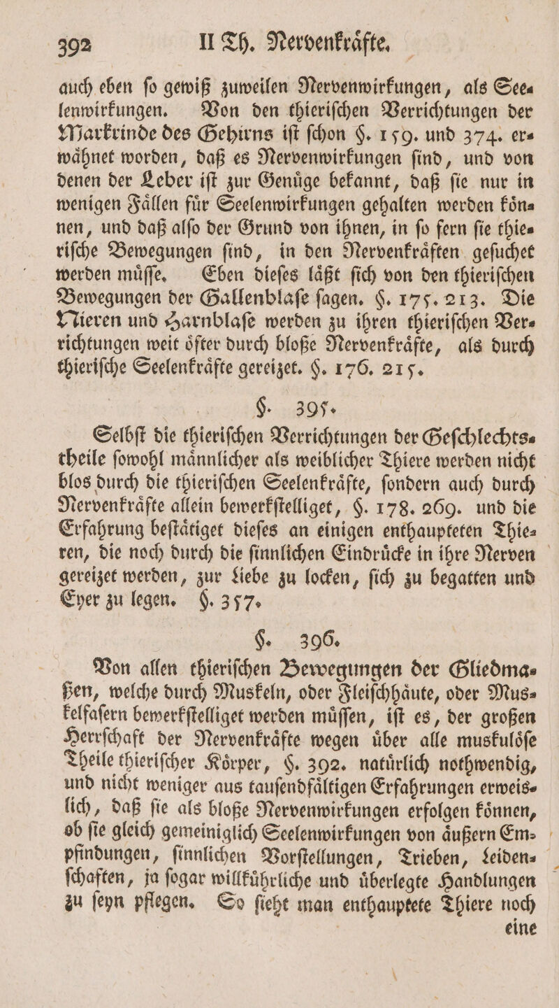 auch eben fo gewiß zuweilen Nervenwirkungen, als See⸗ lenwirkungen. Von den thieriſchen Verrichtungen der Markrinde des Gehirns iſt ſchon §. 159. und 374. ers waͤhnet worden, daß es Nervenwirkungen ſind, und von denen der Leber iſt zur Genuͤge bekannt, daß ſie nur in wenigen Faͤllen für Seelenwirkungen gehalten werden füna nen, und daß alſo der Grund von ihnen, in fo fern fie thie⸗ riſche Bewegungen ſind, in den Nervenkraͤften geſuchet werden muͤſſe. Eben dieſes laͤßt ſich von den thieriſchen Bewegungen der Gallenblaſe ſagen. F. 175. 213. Die Nieren und Harnblaſe werden zu ihren thieriſchen Vers richtungen weit öfter durch bloße Nervenkraͤfte, als durch thieriſche Seelenkraͤfte gereizet. H. 176. 215. BEER 2 Selbſt die thieriſchen Verrichtungen der Geſchlechts⸗ theile ſowohl maͤnnlicher als weiblicher Thiere werden nicht blos durch die thieriſchen Seelenkraͤfte, ſondern auch durch Nervenkraͤfte allein bewerkſtelliget, $. 178. 269. und die Erfahrung beſtaͤtiget dieſes an einigen enthaupteten Thie⸗ ren, die noch durch die ſinnlichen Eindruͤcke in ihre Nerven gereizet werden, zur Liebe zu locken, ſich zu begatten und Eyer zu legen. §. 357. F. 396. Von allen thieriſchen Bewegungen der Gliedma⸗ ßen, welche durch Muskeln, oder Fleiſchhaͤute, oder Mus⸗ kelfaſern bewerkſtelliget werden muͤſſen, iſt es, der großen Herrſchaft der Nervenkraͤfte wegen uͤber alle muskuloͤſe Theile thieriſcher Körper, §. 392. natürlich nothwendig, und nicht weniger aus tauſendfaͤltigen Erfahrungen erweis⸗ lich, daß ſie als bloße Nervenwirkungen erfolgen koͤnnen, ob fie gleich gemeiniglich Seelenwirkungen von äußern Em: pfindungen, ſinnlichen Vorſtellungen, Trieben, Leiden. ſchaften, ja ſogar willkuͤhrliche und uͤberlegte Handlungen zu ſeyn pflegen. So ſieht man enthauptete Thiere noch | eine