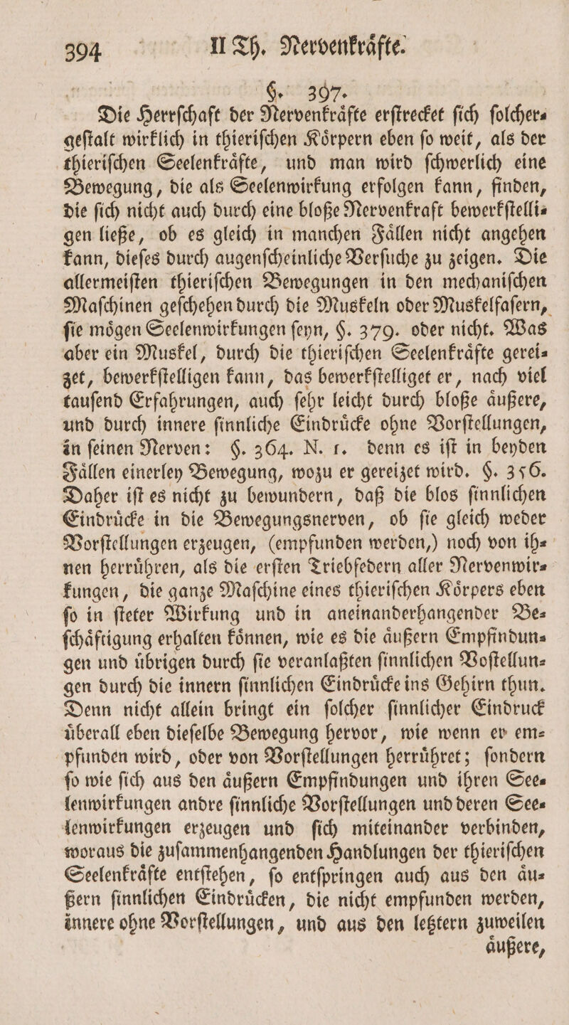 | 68.07 | | Die Herrſchaft der Nervenkraͤfte erſtrecket ſich folchers geſtalt wirklich in thieriſchen Koͤrpern eben ſo weit, als der thieriſchen Seelenkraͤfte, und man wird ſchwerlich eine Bewegung, die als Seelenwirkung erfolgen kann, finden, die ſich nicht auch durch eine bloße Nervenkraft bewerkſtelli— gen ließe, ob es gleich in manchen Faͤllen nicht angehen kann, dieſes durch augenſcheinliche Verſuche zu zeigen. Die allermeiſten thieriſchen Bewegungen in den mechaniſchen Maſchinen geſchehen durch die Muskeln oder Muskelfaſern, fie mögen Seelenwirkungen ſeyn, $. 379. oder nicht. Was aber ein Muskel, durch die thieriſchen Seelenkraͤfte gereis zet, bewerkſtelligen kann, das bewerkſtelliget er, nach viel tauſend Erfahrungen, auch ſehr leicht durch bloße aͤußere, und durch innere ſinnliche Eindruͤcke ohne Vorſtellungen, in feinen Nerven: $. 364. N. f. denn es iſt in beyden Faͤllen einerley Bewegung, wozu er gereizet wird. §. 350. Daher iſt es nicht zu bewundern, daß die blos ſinnlichen Eindruͤcke in die Bewegungsnerven „ ob fie gleich weder Vorſtellungen erzeugen, (empfunden werden,) noch von ih⸗ nen herruͤhren, als die erſten Triebfedern aller Nervenwir⸗ kungen, die ganze Maſchine eines thieriſchen Koͤrpers eben ſo in ſteter Wirkung und in aneinanderhangender Be— ſchaͤftigung erhalten koͤnnen, wie es die aͤußern Empfindun⸗ gen und übrigen durch ſie veranlaßten ſinnlichen Voſtellun⸗ gen durch die innern ſinnlichen Eindruͤcke ins Gehirn thun. Denn nicht allein bringt ein ſolcher ſinnlicher Eindruck überall eben dieſelbe Bewegung hervor, wie wenn er em pfunden wird, oder von Vorſtellungen herruͤhret; ſondern fo wie ſich aus den äußern Empfindungen und ihren Sees lenwirkungen andre ſinnliche Vorſtellungen und deren See⸗ lenwirkungen erzeugen und ſich miteinander verbinden, woraus die zuſammenhangenden Handlungen der thieriſchen Seelenkraͤfte entſtehen, ſo entſpringen auch aus den aͤu⸗ ßern ſinnlichen Eindruͤcken, die nicht empfunden werden, innere ohne Vorſtellungen, und aus den letztern zuweilen aͤußere,