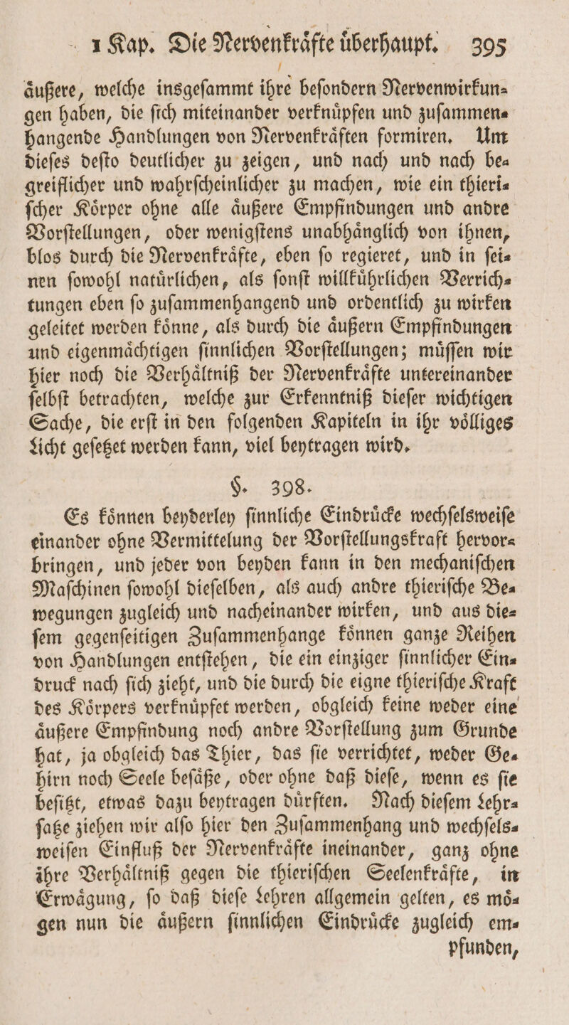 äußere, welche insgeſammt ihre beſondern Nervenwirkun— gen haben, die ſich miteinander verknuͤpfen und zuſammen⸗ hangende Handlungen von Nervenkraͤften formiren. Um dieſes deſto deutlicher zu zeigen, und nach und nach be— greiflicher und wahrſcheinlicher zu machen, wie ein thieri— ſcher Koͤrper ohne alle aͤußere Empfindungen und andre Vorſtellungen, oder wenigſtens unabhaͤnglich von ihnen, blos durch die Nervenkraͤfte, eben fo regieret, und in ſei— nen ſowohl natuͤrlichen, als ſonſt willkuͤhrlichen Verrich— tungen eben ſo zuſammenhangend und ordentlich zu wirken geleitet werden koͤnne, als durch die aͤußern Empfindungen und eigenmaͤchtigen ſinnlichen Vorſtellungen; muͤſſen wir hier noch die Verhaͤltniß der Nervenkraͤfte untereinander ſelbſt betrachten, welche zur Erkenntniß dieſer wichtigen Sache, die erſt in den folgenden Kapiteln in ihr voͤlliges Lcht geſetzet werden kann, viel beytragen wird. §. 398. Es koͤnnen beyderley ſinnliche Eindruͤcke wechſelsweiſe einander ohne Vermittelung der Vorſtellungskraft hervor— bringen, und jeder von beyden kann in den mechaniſchen Maſchinen ſowohl dieſelben, als auch andre thieriſche Be— wegungen zugleich und nacheinander wirken, und aus die= ſem gegenſeitigen Zuſammenhange koͤnnen ganze Reihen von Handlungen entſtehen, die ein einziger ſinnlicher Ein⸗ druck nach ſich zieht, und die durch die eigne thieriſche Kraft des Koͤrpers verknuͤpfet werden, obgleich keine weder eine aͤußere Empfindung noch andre Vorſtellung zum Grunde hat, ja obgleich das Thier, das ſie verrichtet, weder Ges hirn noch Seele beſaͤße, oder ohne daß dieſe, wenn es fie beſitzt, etwas dazu beytragen duͤrften. Nach dieſem Lehr⸗ fage ziehen wir alfo hier den Zuſammenhang und wechſels⸗ weiſen Einfluß der Nervenkraͤfte ineinander, ganz ohne ihre Verhaͤltniß gegen die thieriſchen Seelenkraͤfte, in Erwaͤgung, ſo daß dieſe Lehren allgemein gelten, es moͤ— gen nun die aͤußern ſinnlichen Eindruͤcke zugleich em⸗ pfunden,