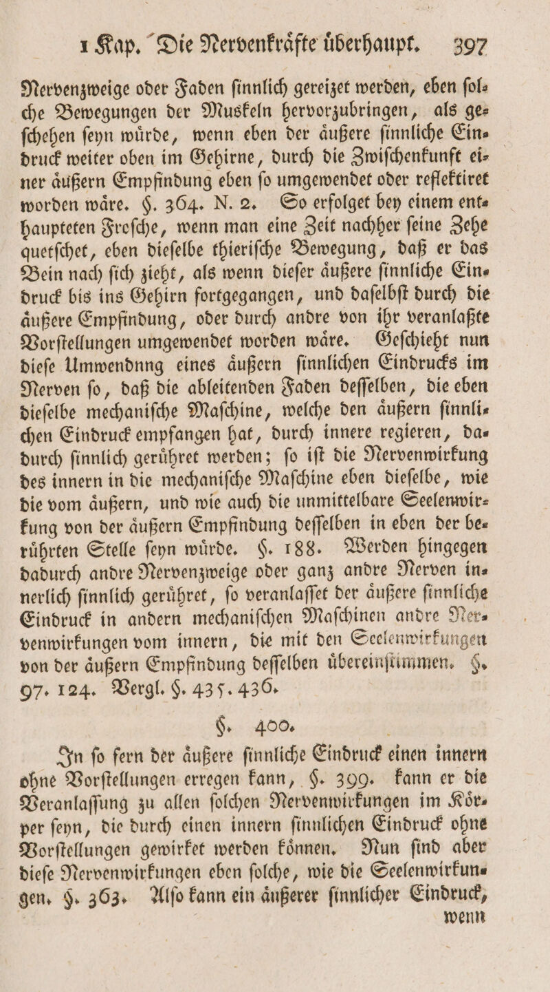 Nervenzweige oder Faden ſinnlich gereizet werden, eben ſol⸗ che Bewegungen der Muskeln hervorzubringen, als ge— ſchehen ſeyn wuͤrde, wenn eben der aͤußere ſinnliche Ein⸗ druck weiter oben im Gehirne, durch die Zwiſchenkunft eis ner aͤußern Empfindung eben ſo umgewendet oder reflektiret worden waͤre. §. 364. N. 2. So erfolget bey einem ent⸗ haupteten Froſche, wenn man eine Zeit nachher ſeine Zehe quetſchet, eben dieſelbe thieriſche Bewegung, daß er das Bein nach ſich zieht, als wenn dieſer äußere ſinnliche Ein⸗ druck bis ins Gehirn fortgegangen, und daſelbſt durch die aͤußere Empfindung, oder durch andre von ihr veranlaßte Vorſtellungen umgewendet worden waͤre. Geſchieht nun dieſe Ummendnng eines äußern ſinnlichen Eindrucks im Nerven ſo, daß die ableitenden Faden deſſelben, die eben dieſelbe mechaniſche Maſchine, welche den äußern ſinnli— chen Eindruck empfangen hat, durch innere regieren, da— durch ſinnlich geruͤhret werden; ſo iſt die Nervenwirkung des innern in die mechaniſche Maſchine eben dieſelbe, wie die vom aͤußern, und wie auch die unmittelbare Seelenwir⸗ kung von der äußern Empfindung deſſelben in eben der bes ruͤhrten Stelle ſeyn würde, $. 188. Werden hingegen dadurch andre Nervenzweige oder ganz andre Nerven in⸗ nerlich ſinnlich geruͤhret, fo veranlaſſet der aͤußere ſinnliche Eindruck in andern mechanifchen Maſchinen andre Ner— venwirkungen vom innern, die mit den Seelenwirkungen von der äußern Empfindung deſſelben uͤbereinſtimmen. 9. 97. 124. Vergl. $. 43 5. 436. §. 400. 5 In ſo fern der aͤußere ſinnliche Eindruck einen innern ohne Vorſtellungen erregen kann, §. 399. kann er die Veranlaſſung zu allen ſolchen Nervenwirkungen im Koͤr— per ſeyn, die durch einen innern ſinnlichen Eindruck ohne Vorſtellungen gewirket werden koͤnnen. Nun ſind aber dieſe Nervenwirkungen eben ſolche, wie die Seelenwirkun⸗ gen. F. 363. Alſo kann ein äußerer ſinnlicher Eindruck, 5 wenn