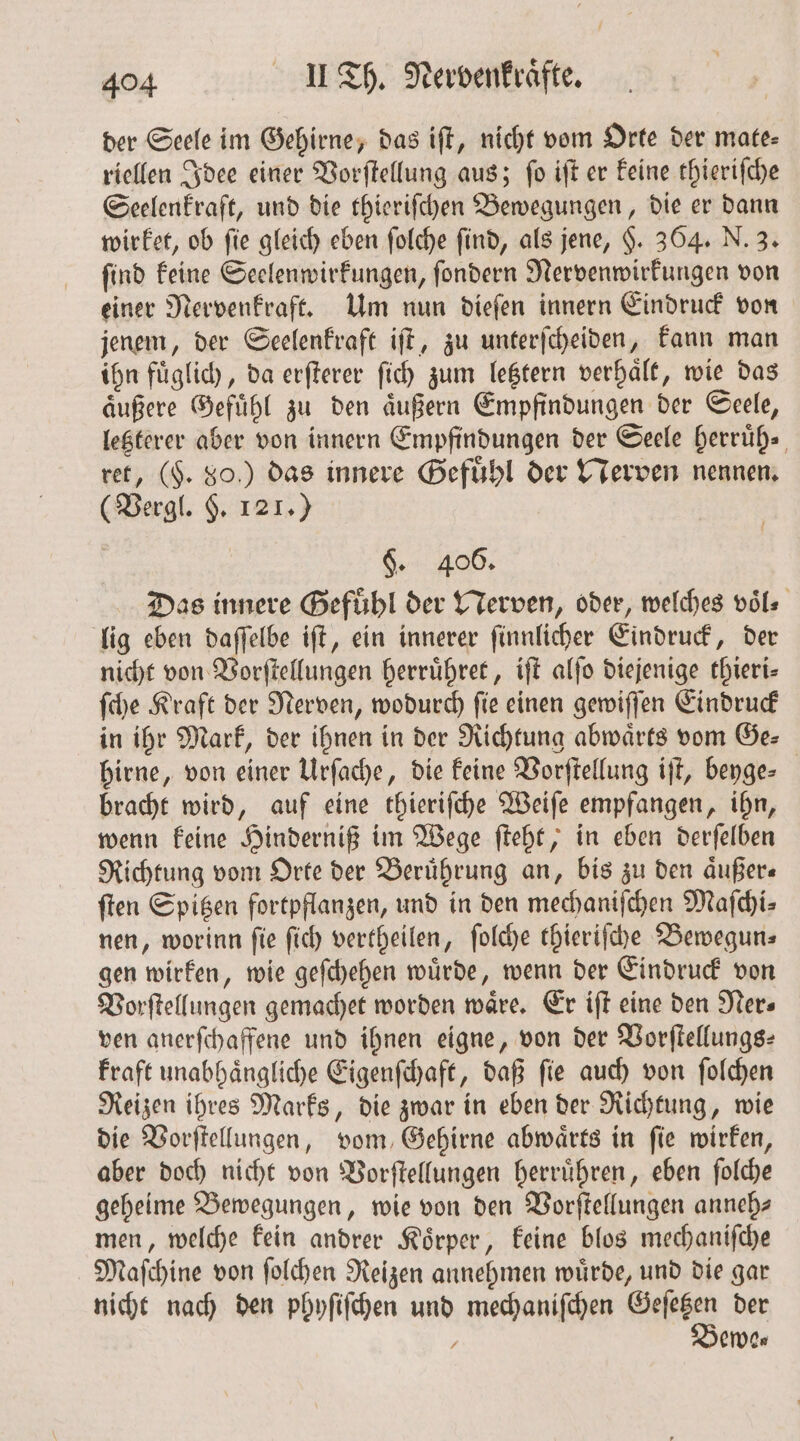 der Seele im Gehirne, das iſt, nicht vom Orte der mate- riellen Idee einer Vorſtellung aus; ſo iſt er keine thieriſche Seelenkraft, und die thieriſchen Bewegungen, die er dann wirket, ob ſie gleich eben ſolche ſind, als jene, H. 364. N. 3. ſind keine Seelenwirkungen, ſondern Nervenwirkungen von einer Nervenkraft. Um nun dieſen innern Eindruck von jenem, der Seelenkraft iſt, zu unterſcheiden, kann man ihn fuͤglich, da erſterer ſich zum letztern verhaͤlt, wie das aͤußere Gefuͤhl zu den aͤußern Empfindungen der Seele, letzterer aber von innern Empfindungen der Seele herruͤh. ret, (F. 80.) das innere Gefuͤhl der Nerven nennen. (Vergl. $. 121.) $. 406. Das innere Gefuͤhl der Nerven, oder, welches voͤl⸗ lig eben daſſelbe iſt, ein innerer ſinnlicher Eindruck, der nicht von Vorſtellungen herruͤhret, iſt alſo diejenige thieri— ſche Kraft der Nerven, wodurch ſie einen gewiſſen Eindruck in ihr Mark, der ihnen in der Richtung abwaͤrts vom Ge⸗ hirne, von einer Urſache, die keine Vorſtellung iſt, beyge⸗ bracht wird, auf eine thieriſche Weiſe empfangen, ihn, wenn keine Hinderniß im Wege ſteht, in eben derſelben Richtung vom Orte der Berührung an, bis zu den aͤußer— ſten Spitzen fortpflanzen, und in den mechaniſchen Maſchi⸗ nen, worinn ſie ſich vertheilen, ſolche thieriſche Bewegun⸗ gen wirken, wie geſchehen wuͤrde, wenn der Eindruck von Vorſtellungen gemachet worden wäre. Er iſt eine den Ner⸗ ven anerſchaffene und ihnen eigne, von der Vorſtellungs— kraft unabhaͤngliche Eigenſchaft, daß ſie auch von ſolchen Reizen ihres Marks, die zwar in eben der Richtung, wie die Vorſtellungen, vom Gehirne abwärts in fie wirken, aber doch nicht von Vorſtellungen herruͤhren, eben ſolche geheime Bewegungen, wie von den Vorſtellungen anneh⸗ men, welche kein andrer Koͤrper, keine blos mechaniſche Maſchine von ſolchen Reizen annehmen wuͤrde, und die gar nicht nach den phyſiſchen und mechaniſchen “een der : ewe⸗