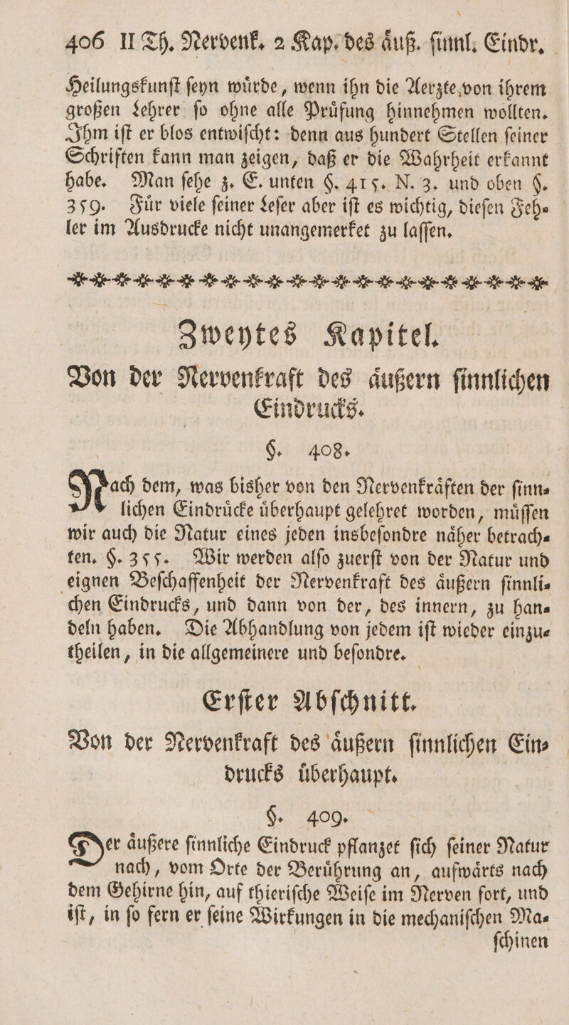Heilungskunſt ſeyn wuͤrde, wenn ihn die Aerzte von ihrem großen Lehrer fo ohne alle Prüfung hinnehmen wollten. Ihm iſt er blos entwiſcht: denn aus hundert Stellen ſeiner Schriften kann man zeigen, daß er die Wahrheit erkannt habe. Man ſehe z. E. unten §. 41 5. N. 3. und oben 6, 359. Fuͤr viele feiner Leſer aber iſt es wichtig, dieſen ehe ler im Ausdrucke nicht unangemerket zu laſſen. HEHE -e . . e .. d. d. J. d l .- . l. . A. . . Zweytes Kapitel. Von der Nervenkraft des aͤußern ſinnlichen Eindrucks. | §. 408. res dem, was bisher von den Nervenkraͤften der ſinn⸗ lichen Eindruͤcke uͤberhaupt gelehret worden, muͤſſen wir auch die Natur eines jeden insbeſondre näher betrach— ten. 9.355. Wir werden alſo zuerſt von der Natur und eignen Beſchaffenheit der Nervenkraft des äußern finnlis chen Eindrucks, und dann von der, des innern, zu han⸗ deln haben. Die Abhandlung von jedem iſt wieder einzu— theilen, in die allgemeinere und beſondre. a Erſter Abſchnitt. Von der Nervenkraft des aͤußern ſinnlichen Ein⸗ drucks überhaupt. Ge. 409. Der aͤußere ſinnliche Eindruck pflanzet ſich ſeiner Natur nach, vom Orte der Berührung an, aufwärts nach dem Gehirne hin, auf thieriſche Weiſe im Nerven fort, und iſt, in ſo fern er ſeine Wirkungen in die aa Te inen